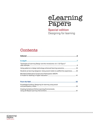 Contents


                                                                                            eLearning
                                                                                            Papers
                                                                                                        www.elearningpapers.eu




                                                                                            Special edition
                                                                                            Designing for learning




                           Contents
                           Editorial....................................................................................................................6


                           In-depth....................................................................................................................7
                           Typologies of Learning Design and the introduction of a “LD-Type 2”
                           case example......................................................................................................................... 8
                           Using patterns to design technology-enhanced learning scenarios............................... 24
                           Students as learning designers: Using social media to scaffold the experience........... 34
                           Blended Collaborative Constructive Participation (BCCP):
                           A model for teaching in higher education......................................................................... 41



                           From the field.........................................................................................................52
                           Knowledge-building: Designing for learning using social
                           and participatory media...................................................................................................... 53
                           Creating Invitational Online Learning Environments
                           Using Art-Based Learning Interventions............................................................................ 61




eLearning
Papers
  www.elearningpapers.eu




Special edition            Credits          Contents            Editorial Board            Guidelines for submissions               Editorial
 