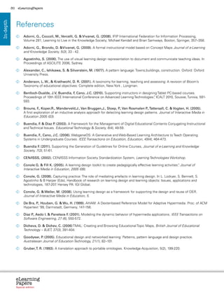 30    eLearningPapers




                References
In-depth




                  	
                   Adorni, G., Coccoli, M., Vercelli, G.  Vivanet, G. (2008). IFIP International Federation for Information Processing,
                   Volume 281; Learning to Live in the Knowledge Society; Michael Kendall and Brian Samways, Boston, Springer, 357–358.

                  	
                   Adorni, G., Brondo, D. Vivanet, G. (2009). A formal instructional model based on Concept Maps Journal of e-Learning
                   and Knowledge Society, 5(3), 33 - 42.

                  	
                   Agostinho, S. (2006). The use of visual learning design representation to document and communicate teaching ideas. In
                   Proceedings of ASCILITE 2006, Sydney.

                  	
                   Alexander, C., Ishikawa, S.  Silverstein, M. (1977). A pattern language: Towns,buildings, construction. Oxford: Oxford
                   University Press.

                  	
                   Anderson, L. W.,  Krathwohl, D. R. (2001). A taxonomy for learning, teaching and assessing: A revision of Bloom’s
                   Taxonomy of educational objectives: Complete edition, New York , Longman.

                  	
                   Benlloch-Dualde, J.V, Buendía, F Cano, J.C. (2010). Supporting instructors in designing Tablet PC-based courses.
                                                    ,
                   Proceedings of 10th IEEE International Conference on Advanced Learning Technologies” ICALT 2010, Sousse, Tunisia, 591-
                                                                                                         ,
                   593.

                  	
                   Brouns, F Koper,R., Manderveld,J., Van Bruggen,J., Sloep, P Van Rosmalen P Tattersall, C.  Vogten, H. (2005).
                              .,                                                      .,                .,
                   A first exploration of an inductive analysis approach for detecting learning design patterns. Journal of Interactive Media in
                   Education 2005 (03).

                  	
                   Buendía, F  Díaz P (2003). A Framework for the Management of Digital Educational Contents Conjugating Instructional
                             .          .
                   and Technical Issues. Educational Technology  Society, 6(4), 48-59.

                  	
                   Buendía, F Cano, J.C. (2006). WebgeneOS: A Generative and Web-Based Learning Architecture to Teach Operating
                             .,
                   Systems in Undergraduate Courses. IEEE Transactions on Education, Education, 49(4), 464-473.

                  	  uendia F (2011). Supporting the Generation of Guidelines for Online Courses, Journal of e-Learning and Knowledge
                    B          .
                    Society, 7(3), 51-61.

                  	
                   CEN/ISSS, (2002). CEN/ISSS Information Society Standardization System, Learning Technologies Workshop.

                  	
                   Conole G.  Fill K. (2005). A learning design toolkit to create pedagogically effective learning activities” Journal of
                                                                                                                              .
                   Interactive Media in Education, 2005 (08).

                  	
                   Conole, G. (2008). Capturing practice: The role of mediating artefacts in learning design. In L. Lockyer, S. Bennett, S.
                   Agostinho  B Harper (Eds), Handbook of research on learning design and learning objects: Issues, applications and
                   technologies, 187-207 Hersey PA: IGI Global.
                                        .

                  	
                   Conole, G.  Weller, M. (2008). Using learning design as a framework for supporting the design and reuse of OER.
                   Journal of Interactive Media in Education, 5.

                  	 Bra, P Houben, G.  Wu, H. (1999). AHAM: A Dexter-based Reference Model for Adaptive Hypermedia. Proc. of ACM
                   De      .,
                   Hypertext ‘99, Darmstadt, Germany, 147-156.

                  	 P Aedo I.  Panetsos F (2001). Modeling the dynamic behavior of hypermedia applications. IEEE Transactions on
                   Díaz .,                      .
                   Software Engineering, 27 (6), 550-572.

                  	
                   Dicheva, D.  Dichev, C. (2006) TM4L: Creating and Browsing Educational Topic Maps, British Journal of Educational
                   Technology – BJET, 37(3), 391-404.

                  	
                   Goodyear, P (2005). Educational design and networked learning: Patterns, pattern language and design practice.
                                .
                   Australasian Journal of Education Technology, 21(1), 82–101.

                  	
                   Gruber, T. R. (1993). A translation approach to portable ontologies. Knowledge Acquisition, 5(2), 199-220.




                eLearning
                Papers
                  www.elearningpapers.eu




                Special edition            Credits   Contents   Editorial Board    Guidelines for submissions   Editorial
 