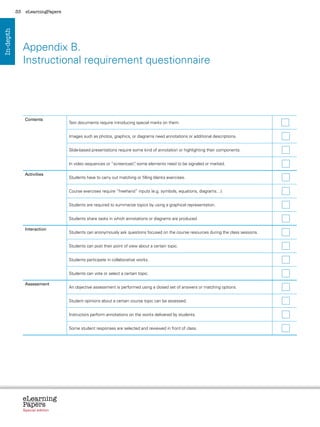 33    eLearningPapers
In-depth




                Appendix B.
                Instructional requirement questionnaire




                 Contents
                                           Text documents require introducing special marks on them.


                                           Images such as photos, graphics, or diagrams need annotations or additional descriptions.


                                           Slide-based presentations require some kind of annotation or highlighting their components.


                                           In video sequences or “screencast” some elements need to be signaled or marked.
                                                                            ,

                 Activities
                                           Students have to carry out matching or filling blanks exercises.


                                           Course exercises require “freehand” inputs (e.g. symbols, equations, diagrams…).


                                           Students are required to summarize topics by using a graphical representation.


                                           Students share tasks in which annotations or diagrams are produced.

                 Interaction
                                           Students can anonymously ask questions focused on the course resources during the class sessions.


                                           Students can post their point of view about a certain topic.


                                           Students participate in collaborative works.


                                           Students can vote or select a certain topic.

                 Assessment
                                           An objective assessment is performed using a closed set of answers or matching options.


                                           Student opinions about a certain course topic can be assessed.


                                           Instructors perform annotations on the works delivered by students.


                                           Some student responses are selected and reviewed in front of class.




                eLearning
                Papers
                  www.elearningpapers.eu




                Special edition            Credits       Contents        Editorial Board       Guidelines for submissions     Editorial
 