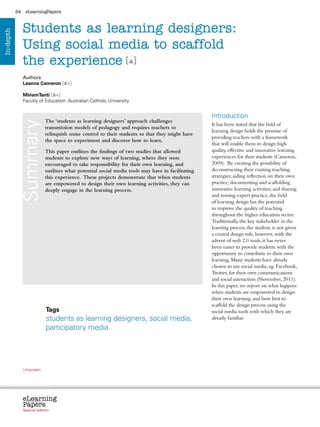 34    eLearningPapers



                Students as learning designers:
In-depth




                Using social media to scaffold
                the experience [ ]
                Authors
                Leanne Cameron [ +]

                MiriamTanti [ +]
                Faculty of Education. Australian Catholic University


                                                                                                                                                 Introduction
                                           The ‘students as learning designers’ approach challenges
            Summary



                                                                                                                                                 It has been stated that the field of
                                           transmission models of pedagogy and requires teachers to
                                                                                                                                                 learning design holds the promise of
                                           relinquish some control to their students so that they might have
                                                                                                                                                 providing teachers with a framework
                                           the space to experiment and discover how to learn.
                                                                                                                                                 that will enable them to design high
                                           This paper outlines the findings of two studies that allowed                                          quality, effective and innovative learning
                                           students to explore new ways of learning, where they were                                             experiences for their students (Cameron,
                                           encouraged to take responsibility for their own learning, and                                         2009). By creating the possibility of
                                           outlines what potential social media tools may have in facilitating                                   deconstructing their existing teaching
                                           this experience. These projects demonstrate that when students                                        strategies; aiding reflection on their own
                                           are empowered to design their own learning activities, they can                                       practice; documenting and scaffolding
                                           deeply engage in the learning process.                                                                innovative learning activities; and sharing
                                                                                                                                                 and reusing expert practice, the field
                                                                                                                                                 of learning design has the potential
                                                                                                                                                 to improve the quality of teaching
                                                                                                                                                 throughout the higher education sector.
                                                                                                                                                 Traditionally, the key stakeholder in the
                                                                                                                                                 learning process, the student, is not given
                                                                                                                                                 a central design role, however, with the
                                                                                                                                                 advent of web 2.0 tools, it has never
                                                                                                                                                 been easier to provide students with the
                                                                                                                                                 opportunity to contribute to their own
                                                                                                                                                 learning. Many students have already
                                                                                                                                                 chosen to use social media, eg. Facebook,
                                                                                                                                                 Twitter, for their own communications
                                                                                                                                                 and social interaction (November, 2011).
                                                                                                                                                 In this paper, we report on what happens
                                                                                                                                                 when students are empowered to design
                                                                                                                                                 their own learning, and how best to
                                                                                                                                                 scaffold the design process using the
                                           Tags                                                                                                  social media tools with which they are
                                           students as learning designers, social media,                                                         already familiar.
                                           participatory media




                Languages
                cz        da           de     bg   et    el       es   fr     it   lv   lt     hu    nl   pl   pt    ro    sk   sl   fi   sv




                eLearning
                Papers
                  www.elearningpapers.eu




                Special edition                         Credits             Contents         Editorial Board        Guidelines for submissions         Editorial
 