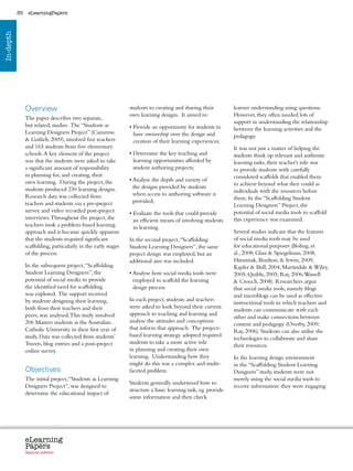 35    eLearningPapers
In-depth




                Overview                                         students to creating and sharing their               learner understanding using questions.
                                                                 own learning designs. It aimed to:                   However, they often needed lots of
                The paper describes two separate,
                                                                                                                      support in understanding the relationship
                but related, studies. The “Students as           •  rovide an opportunity for students to
                                                                   P                                                  between the learning activities and the
                Learning Designers Project” (Cameron               have ownership over the design and                 pedagogy.
                 Gotlieb, 2009), involved five teachers           creation of their learning experiences;
                and 165 students from five elementary                                                                 It was not just a matter of helping the
                schools. A key element of the project            • Determine the key teaching and
                                                                                                                     students think up relevant and authentic
                was that the students were asked to take           learning opportunities afforded by                 learning tasks, their teacher’s role was
                a significant amount of responsibility             student authoring projects;                        to provide students with carefully
                in planning for, and creating, their                                                                  considered scaffolds that enabled them
                own learning. During the project, the            •  nalyse the depth and variety of
                                                                   A
                                                                                                                      to achieve beyond what they could as
                students produced 230 learning designs.            the designs provided by students
                                                                                                                      individuals with the resources before
                Research data was collected from                   when access to authoring software is
                                                                                                                      them. In the “Scaffolding Student
                teachers and students via a pre-project            provided;
                                                                                                                      Learning Designers” Project, the
                survey and video recorded post-project           •  valuate the tools that could provide
                                                                   E                                                  potential of social media tools to scaffold
                interviews. Throughout the project, the            an efficient means of involving students           this experience was examined.
                teachers took a problem-based learning             in learning.
                approach and it became quickly apparent                                                               Several studies indicate that the features
                that the students required significant           In the second project, “Scaffolding                  of social media tools may be used
                scaffolding, particularly in the early stages    Student Learning Designers”, the same                for educational purposes (Boling, et
                of the process.                                  project design was employed, but an                  al., 2008; Glass  Spiegelman, 2008;
                                                                 additional aim was included:                         Haramiak, Boulton,  Irwin, 2009;
                In the subsequent project, “Scaffolding                                                               Kajder  Bull, 2004; Martindale  Wiley,
                Student Learning Designers”, the                 •  nalyse how social media tools were
                                                                   A                                                  2005; Quible, 2005; Ray, 2006; Wassell
                potential of social media to provide               employed to scaffold the learning                   Crouch, 2008). Researchers argue
                the identified need for scaffolding                design process.                                    that social media tools, namely blogs
                was explored. The support received                                                                    and microblogs can be used as effective
                by students designing their learning,            In each project, students and teachers
                                                                                                                      instructional tools in which teachers and
                both from their teachers and their               were asked to look beyond their current
                                                                                                                      students can communicate with each
                peers, was analysed. This study involved         approach to teaching and learning and
                                                                                                                      other and make connections between
                206 Masters students at the Australian           analyse the attitudes and conceptions
                                                                                                                      content and pedagogy (Overby, 2009;
                Catholic University in their first year of       that inform that approach. The project-
                                                                                                                      Ray, 2006). Students can also utilise the
                study. Data was collected from students’         based learning strategy adopted required
                                                                                                                      technologies to collaborate and share
                Tweets, blog entries and a post-project          students to take a more active role
                                                                                                                      their resources.
                online survey.                                   in planning and creating their own
                                                                 learning. Understanding how they                     In the learning design environment
                                                                 might do this was a complex and multi-               in the “Scaffolding Student Learning
                Objectives                                       faceted problem.                                     Designers” study, students were not
                The initial project, “Students as Learning                                                            merely using the social media tools to
                                                                 Students generally understood how to
                Designers Project”, was designed to                                                                   receive information: they were engaging
                                                                 structure a basic learning task, eg. provide
                determine the educational impact of
                                                                 some information and then check




                eLearning
                Papers
                  www.elearningpapers.eu




                Special edition            Credits    Contents      Editorial Board      Guidelines for submissions         Editorial
 
