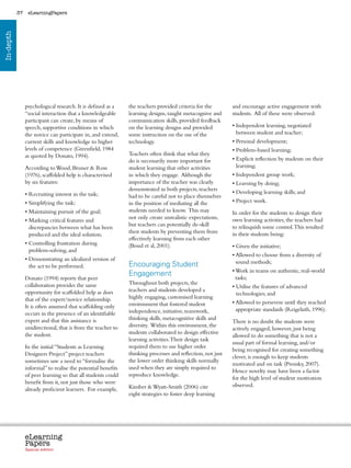 37    eLearningPapers
In-depth




                psychological research. It is defined as a      the teachers provided criteria for the              and encourage active engagement with
                “social interaction that a knowledgeable        learning designs, taught metacognive and            students. All of these were observed:
                participant can create, by means of             communication skills, provided feedback
                speech, supportive conditions in which          on the learning designs and provided                •  ndependent learning, negotiated
                                                                                                                      I
                the novice can participate in, and extend,      some instruction on the use of the                    between student and teacher;
                current skills and knowledge to higher          technology.                                         • Personal development;
                levels of competence (Greenfield, 1984                                                              • Problem-based learning;
                as quoted by Donato, 1994).                     Teachers often think that what they
                                                                do is necessarily more important for                •  xplicit reflection by students on their
                                                                                                                      E
                According to Wood, Bruner  Ross                student learning that other activities                learning;
                (1976), scaffolded help is characterised        in which they engage. Although the                  • Independent group work;
                by six features:                                importance of the teacher was clearly               • Learning by doing;
                                                                demonstrated in both projects, teachers
                • Recruiting interest in the task;                                                                  • Developing learning skills; and
                                                                had to be careful not to place themselves
                • Simplifying the task;                         in the position of mediating all the                • Project work.
                • Maintaining pursuit of the goal;              students needed to know. This may                   In order for the students to design their
                                                                not only create unrealistic expectations,           own learning activities, the teachers had
                •  arking critical features and
                  M
                                                                but teachers can potentially de-skill               to relinquish some control. This resulted
                  discrepancies between what has been
                                                                their students by preventing them from              in their students being:
                  produced and the ideal solution;
                                                                effectively learning from each other
                •  ontrolling frustration during
                  C                                             (Boud et al, 2001).                                 • Given the initiative;
                  problem-solving, and
                                                                                                                    •  llowed to choose from a diversity of
                                                                                                                      A
                •  emonstrating an idealized version of
                  D                                                                                                   sound methods;
                  the act to be performed.                      Encouraging Student
                                                                                                                    •  ork in teams on authentic, real-world
                                                                                                                      W
                                                                Engagement                                            tasks;
                Donato (1994) reports that peer
                collaboration provides the same                 Throughout both projects, the
                                                                                                                    •  tilise the features of advanced
                                                                                                                      U
                opportunity for scaffolded help as does         teachers and students developed a
                                                                                                                      technologies; and
                that of the expert/novice relationship.         highly engaging, customised learning
                                                                environment that fostered student                   •  llowed to persevere until they reached
                                                                                                                      A
                It is often assumed that scaffolding only                                                             appropriate standards (Reigeluth, 1996).
                occurs in the presence of an identifiable       independence, initiative, teamwork,
                expert and that this assistance is              thinking skills, metacognitive skills and
                                                                                                                    There is no doubt the students were
                unidirectional, that is from the teacher to     diversity. Within this environment, the
                                                                                                                    actively engaged, however, just being
                the student.                                    students collaborated to design effective
                                                                                                                    allowed to do something that is not a
                                                                learning activities. Their design task
                                                                                                                    usual part of formal learning, and/or
                In the initial “Students as Learning            required them to use higher order
                                                                                                                    being recognised for creating something
                Designers Project” project teachers             thinking processes and reflection, not just
                                                                                                                    clever, is enough to keep students
                sometimes saw a need to “formalise the          the lower order thinking skills normally
                                                                                                                    motivated and on task (Prensky, 2007).
                informal” to realise the potential benefits     used when they are simply required to
                                                                                                                    Hence novelty may have been a factor
                of peer learning so that all students could     reproduce knowledge.
                                                                                                                    for the high level of student motivation
                benefit from it, not just those who were                                                            observed.
                already proficient learners. For example,       Kimber  Wyatt-Smith (2006) cite
                                                                eight strategies to foster deep learning




                eLearning
                Papers
                  www.elearningpapers.eu




                Special edition            Credits   Contents      Editorial Board     Guidelines for submissions         Editorial
 