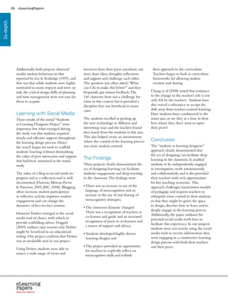 38    eLearningPapers
In-depth




                Additionally, both projects observed             resources from their peers anywhere, any             their approach to the curriculum.
                similar student behaviour to that                time; share ideas, thoughts, reflections             Teachers began to look at curriculum
                reported by Liu  Rutledge (1997), and           and support and challenge each other.                frameworks for allowing student
                that was that while students were highly         The question was often asked, “What                  creation and sharing
                motivated in many respects and were on           can I do to make this better?” and they
                task, the critical design skills of planning     frequently got instant feedback. The                Chang et al (2008) noted that resistance
                and time management were not easy for            140 character limit was a challenge for             to the change in the teacher’s role is not
                them to acquire.                                 some in this context but it provided a              only felt by the teachers. Students have
                                                                 discipline that was beneficial in many              also voiced a reluctance to accept the
                                                                 cases.                                              shift away from teacher-centred learning.
                Learning with Social Media                                                                           Have students been conditioned to the
                These results of the initial “Students           The students excelled at picking up                 status quo, or are they at a time in their
                as Learning Designers Project” were              the new technology in different and                 lives where they don’t want to upset
                impressive but what emerged during               interesting ways and the teachers found             their peers?
                the study was that students required             they learnt from the students in this area.
                timely and effective support throughout          This also helped create an environment
                the learning design process. Hence               where the control of the learning process           Conclusion
                the search began for tools to scaffold           was more student-centred.                           The “students as learning designers”
                students’ learning without diminishing                                                               approach clearly demonstrated that
                the value of peer interaction and support                                                            the act of designing can facilitate deep
                that had been witnessed in the initial
                                                                 The Findings                                        learning in the classroom. It enabled
                study.                                           These projects clearly demonstrated the             students to be independently engaged
                                                                 act of designing learning can facilitate            in investigation, work autonomously
                The value of a blog to record work-in-           students’ engagement and deep learning              and collaboratively, and it also provided
                progress and as a reflection tool is well        in the classroom. The findings were:                their teachers with rich opportunities
                documented (Dawson, Murray, Parvis                                                                   for key teaching moments. This
                 Paterson, 2005; JISC, 2008). Blogging          •  here was an increase in use of the
                                                                   T                                                 approach challenges transmission models
                often increases student participation              language of metacognition and an                  of pedagogy and requires teachers to
                in reflective activity, improves student           increase in the use of and sharing of             relinquish some control to their students
                engagement and can change the                      metacognitive strategies;                         so that they might be given the space
                dynamics of face-to-face sessions.                                                                   to design, discover how to learn and to
                                                                 •  he classroom dynamic changed.
                                                                   T
                                                                                                                     deeply engage in the learning process.
                However Twitter emerged as the social              There was a recognition of teachers as
                                                                                                                     Additionally, the paper outlined the
                media tool of choice with which to                 co-learner and guide and an increased
                                                                                                                     potential social media tools have to
                provide scaffolding advice. Doggett                recognition of peers as co-learners and
                                                                                                                     facilitate this experience. In our projects
                (2009) outlines nine reasons why Twitter           a source of support and advice;
                                                                                                                     students were not merely using the social
                might be beneficial in an educational                                                                media tools to receive information: they
                                                                 •  tudents developed highly diverse
                                                                   S
                setting. Our project confirms that Twitter                                                           were engaging in a constructive learning
                                                                   learning designs; and
                was an invaluable tool in our project.                                                               design process with both their teachers
                                                                 •  his project provided an opportunity
                                                                   T                                                 and their peers.
                Using Twitter, students were able to
                                                                   for teachers to explicitly reflect on
                source a wide range of views and
                                                                   metacognitive skills and rethink




                eLearning
                Papers
                  www.elearningpapers.eu




                Special edition            Credits    Contents      Editorial Board     Guidelines for submissions         Editorial
 