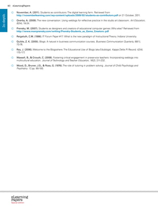 40    eLearningPapers


                  	
                   November, A. (2011). Students as contributors: The digital learning farm. Retrieved from
                   http://novemberlearning.com/wp-content/uploads/2009/02/students-as-contributors.pdf on 21 October, 2011.
In-depth




                  	 Overby, A. (2009). The new conversation: Using weblogs for reflective practice in the studio art classroom. Art Education,
                     62(4), 18-24.

                  	
                   Prensky, M. (2007). Students as designers and creators of educational computer games: Who else? Retrieved from
                   http://www.marcprensky.com/writing/Prensky-Students_as_Game_Creators-.pdf

                  	  eigeluth, C.M. (1996). IT Forum Paper #17: What is the new paradigm of Instructional Theory. Indiana University.
                    R

                  	  uible, Z. K. (2005). Blogs: A natural in business communication courses. Business Communication Quarterly, 68(1),
                    Q
                    73-76.

                  	 J. (2006). Welcome to the Blogoshere. The Educational Use of Blogs (aka Edublogs). Kappa Delta Pi Record, 42(4),
                   Ray,
                   175-177.

                  	  assell, B.,  Crouch, C. (2008). Fostering critical engagement in preservice teachers: Incorporating weblogs into
                    W
                    multicultural education. Journal of Technology and Teacher Education, 16(2), 211-232.

                  	  ood, D., Bruner, J.S.,  Ross, G. (1976). The role of tutoring in problem solving. Journal of Child Psychology and
                    W
                    Psychiatry. 17 pp. 89-100.
                                  ,




                eLearning
                Papers
                  www.elearningpapers.eu




                Special edition            Credits   Contents   Editorial Board   Guidelines for submissions   Editorial
 