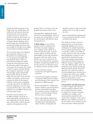 46    eLearningPapers
In-depth




                includes the following points: a) the           product. This is an activity carried out              should be sensitive to the needs of the
                length of the text (usually about 500           by all the participants of the course.                students who are not able to attend
                words); b) if and how the discussion                                                                  the class;
                moved from the research question                Having products typifying the group
                initially launched to eventual new              work means externalizing the culture of              -  erson responsible for negotiating the
                                                                                                                       P
                questions; c) how the final answer was          the group and creating further occasion                lecture on-demand with the teacher,
                negotiated. The synthesis clearly aims          for self-assessment and reflection upon                on behalf of the group.
                to sustain reflective thinking, and to          learning processes.
                                                                                                                     The whole set of roles is meant to
                provide inputs that will improve the            e) Role-taking. In our model, a                      support positive social interaction,
                reasoning and inquiry process for the           number of roles are proposed and                     knowledge building, and a sense of
                next module. A wiki-like tool is highly         all of them are aimed at shaping                     challenge in the students themselves.
                recommended to build this product.              active students. In fact, ideally, each              In fact, students find themselves acting
                The conceptual map can be designed              student should always play a role; this              in ways they would not normally act,
                by using specific software or the               way, the student can always take the                 so they experience new ways of being.
                Microsoft tool to build diagrams,               responsibility of some task essential for            Role-playing has an impact on self-
                or even just pencil and paper. The              the group and for the whole course.                  representation, broadens the range
                map should be about “what” has                  All roles are meant to interweave the                of learning strategies and positions,
                been discussed, therefore it should             process of learning with the acquisition             and enriches the identity trajectory.
                contain the main ideas borne from               of abilities and professional skills. So far,        Different situations, triggered by the
                the discussion and the final research           the roles tested in our blended courses              roles, stress different aspects of the self
                answer given by the group. This activity        are (Spadaro, Sansone,  Ligorio, 2009):             and produce new identity positioning
                is useful to improve learning through                                                                (Hermans, 2004). Specific discussions
                                                                - E-tutor, focusing on group
                                                                                                                    about the roles, about how students
                the recognition of primary concepts               management and supporting group
                of knowledge and the relationships                                                                   feel when playing them and about how
                                                                  discussion;                                        to improve their efficacy, are available
                between them (Novak  Gowin,
                1984). The final maps can be stored in                                                               throughout the course. These discussion
                                                                - Critical friend, designed to promote
                                                                  
                a folder and students can discuss and                                                                forums are presented as crucial
                                                                  cross-group collaboration by reading
                comment on them. In this manner,                                                                     moments for the knowledge building
                                                                  and commenting on the activities and
                reflection on the process of building                                                                process.
                                                                  products of a different group;
                a concept map and on the differences                                                                 f) E-portfolio and self-assessment.
                between composing a text and a map              - Person responsible for a collaborative
                                                                  
                                                                                                                     In order to support self-evaluation
                is promoted. This is also a way to allow          product (synthesis, map, final product),
                                                                                                                     and metacognitive reflection about
                students to try out different formats and         with the responsibility of guiding
                                                                                                                     the activities performed, students
                communication modes.                              the activities necessary to finalize the
                                                                                                                     are required to construct a personal
                                                                  product and of describing it during
                The final common product can                                                                         e-portfolio and complete a self-
                                                                  the face-to-face meetings;
                be different things: a check list, an                                                                assessment form, provided by the
                observational grid, a questionnaire or          - Person responsible for taking notes
                                                                                                                    teacher. The e-portfolio can be used in
                even multimedia. As we have already               and/or video clips from face-to-face               different ways at different moments: at
                said, a final module could be devoted             meetings and for uploading them                    the start of the course, students can post
                entirely to the preparation of this               online. Students covering this role                their expectations and the goals they




                eLearning
                Papers
                  www.elearningpapers.eu




                Special edition            Credits   Contents      Editorial Board      Guidelines for submissions         Editorial
 