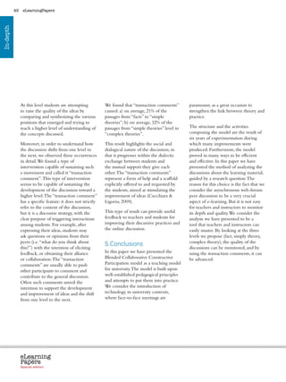 49    eLearningPapers
In-depth




                At this level students are attempting           We found that “transaction comments”               paramount, as a great occasion to
                to raise the quality of the ideas by            caused: a) on average, 21% of the                  strengthen the link between theory and
                comparing and synthesizing the various          passages from “facts” to “simple                   practice.
                positions that emerged and trying to            theories”; b) on average, 32% of the
                reach a higher level of understanding of        passages from “simple theories” level to           The structure and the activities
                the concepts discussed.                         “complex theories”.                                composing the model are the result of
                                                                                                                   six years of experimentation during
                Moreover, in order to understand how            This result highlights the social and              which many improvements were
                the discussion shifts from one level to         dialogical nature of the discussion, in            produced. Furthermore, the model
                the next, we observed these occurrences         that it progresses within the dialectic            proved in many ways to be efficient
                in detail. We found a type of                   exchange between students and                      and effective. In this paper we have
                intervention capable of sustaining such         the mutual support they give each                  presented the method of analyzing the
                a movement and called it “transaction           other. The “transaction comments”                  discussions about the learning material,
                comment”. This type of intervention             represent a form of help and a scaffold            guided by a research question. The
                seems to be capable of sustaining the           explicitly offered to and requested by             reason for this choice is the fact that we
                development of the discussion toward a          the students, aimed at stimulating the             consider the asynchronous web-forum
                higher level. The “transaction comment”         improvement of ideas (Cucchiara                   peer discussion to be a very crucial
                has a specific feature: it does not strictly    Ligorio, 2009).                                    aspect of e-learning. But it is not easy
                refer to the content of the discussion,                                                            for teachers and instructors to monitor
                but it is a discourse strategy, with the        This type of result can provide useful             its depth and quality. We consider the
                clear purpose of triggering interactions        feedback to teachers and students for              analysis we have presented to be a
                among students. For example, after              improving their discursive practices and           tool that teachers and instructors can
                expressing their ideas, students may            the online discussion.                             easily master. By looking at the three
                ask questions or opinions from their                                                               levels we propose (fact, simply theory,
                peers (i.e. “what do you think about                                                               complex theory), the quality of the
                                                                5.Conclusions
                this?”) with the intention of eliciting                                                            discussions can be monitored, and by
                feedback, or obtaining their alliance           In this paper we have presented the                using the transaction comments, it can
                or collaboration. The “transaction              Blended Collaborative Constructive                 be advanced.
                comments” are usually able to push              Participation model as a teaching model
                other participants to comment and               for university. The model is built upon
                contribute to the general discussion.           well-established pedagogical principles
                Often such comments unveil the                  and attempts to put them into practice.
                intention to support the development            We consider the introduction of
                and improvement of ideas and the shift          technology in university contexts,
                from one level to the next.                     where face-to-face meetings are




                eLearning
                Papers
                  www.elearningpapers.eu




                Special edition            Credits   Contents      Editorial Board    Guidelines for submissions         Editorial
 