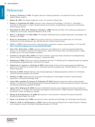 50    eLearningPapers




                References
In-depth




                  	  ronson, E.  Patnoe, S. (1997). The jigsaw classroom: Building cooperation in the classroom (2nd ed.). New York:
                    A
                    Addison Wesley Longman.

                  	  akhtin, M. (1981). The Dialogic Imagination. Austin, TX: University of Texas Press.
                    B

                  	  ereiter, C., Scardamalia, M. (2003). Learning to work creatively with knowledge, in De Corte, E.; Verscheffel, L.;
                    B
                    Entwistle, N.; Merrienboer, J.V. (eds.), Powerful learning environments: Unravelling basic components and dimension.
                    Oxford: Elsevier Science.

                  	  lumenfeld, P
                    B              .C., Marx, R.W., Soloway, E.,  Krajcik, J. (1996). Learning with Peers: from small group cooperation to
                    Collaborative Communities. Educational Research, 25, (8), 37-40.

                  	
                   Bonk, C. J.,  Graham, C. R. (Eds) (2006). The Handbook of Blended Learning: Global Perspectives, Local Designs. San
                   Francisco, CA: Pfeiffer.

                  	
                   Brown, A.L.  Campione, J.C. (1990). Communities of learning or a content by any other name. In D. Kuhn (ed.),
                   Contribution to human development. (pp. 108-126). New York: Oxford University Press.

                  	  ahill, J. L. (2011). Implementing online or hybrid courses in a traditional university. eLearning Papers n.º 24, April 2011,
                    C
                    http://www.elearningpapers.eu/en/download/file/fid/22293

                  	  han, C.K.K.,  Van Aalst, J. (2004). Learning, assessment, and collaboration in computer-supported collaborative
                    C
                    learning. In J. W. Strijbos, P Kirschner,  R. Martens (Eds.), What we know about CSCL: and implementing it in higher
                                                  .
                    education (pp. 87-112). Kluwer Academic Publishers.

                  	  ucchiara, S.,  Ligorio, M.B., (2009). From facts to theories: a case study. Paper presented at Knowledge Building
                    C
                    Summer Institute. Palma de Mallorca, 29 August - 3 September 2009.

                  	
                   Dillenbourg, P (1999). What do you mean by collaborative learning? In P Dillenbourg (Ed.) Collaborative-learning: Cognitive
                                 .                                                        .
                   and Computational Approaches (pp.1-19). Oxford, UK: Elsevier.

                  	  akkarainen, K., Lipponen, L.,  Järvela, S. (2002). Epistemology of inquiry and computer-supported collaborative
                    H
                    learning. In T.D. Koshmann et al (Eds), CSCL 2: Carrying Forward the Conversation (pp. 129-156). Mahwah, N.J.: Laurence
                    Erlbaum Associates.

                  	  ermans, H. (2004). Mediated identity in the emerging digital age: A dialogical perspective. Identity: An international
                    H
                    Journal of theory and research, 4(4), 297-405.

                  	
                   Kershaw, A. (1996). People, planning, and process: The acceptance of technological innovation in post-secondary
                   organizations. Educational Technology, 44-48.

                  	  igorio, M.B., Loperfido, F ., Sansone, N.,  Spadaro, P . (2010). Blending educational models to design blended
                    L                              .F                            .F
                    activities. In D. Persico  F Pozzi (eds.)Techniques for Fostering Collaboration in Online Learning Communities: Theoretical
                                                 .
                    and Practical Perspectives (pp.64-81) IGI Global.

                  	  igorio, M. B.,  Sansone, N. (2009). Structure of a Blended University course: Applying Constructivist principles to a
                    L
                    blended course, in C. R. Payne (Ed.) Information Technology and Constructivism in Higher Education: Progressive Learning
                    Frameworks. London, IGI Global, pp. 216-230.

                  	
                   Nkonge, B.,  Gueldenzoph, L. E. (2006). Best practices in online education: Implications for policy and practice.
                   Business Education Digest, (15), 42-53.

                  	
                   Novak, J. D.,  Gowin, D. B. (1984). Learning how to learn. New York and Cambridge, UK: Cambridge University Press.

                  	
                   O’Neill, K., Singh, G.,  O’Donoghue, J. (2004). Implementing eLearning Programmes for Higher Education: A Review
                   of the Literature. Journal of Information Technology Education V.3, 313-323.




                eLearning
                Papers
                  www.elearningpapers.eu




                Special edition            Credits   Contents    Editorial Board    Guidelines for submissions    Editorial
 