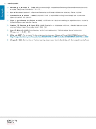 51    eLearningPapers


                   	  alincsar, A. S.,  Brown, A. L. (1984). Reciprocal teaching of comprehension-fostering and comprehension-monitoring
                     P
                     activities. Cognition and Instruction, 2, 117-175.
In-depth




                   	 W. M. (2009). Dialogism: A Bakhtinian Perspective on Science and Learning. Rotterdam: Sense Publisher.
                    Roth,

                   	
                    Scardamalia, M.,  Bereiter, C. (1994). Computer Support for Knowledge-Building Communities. The Journal of the
                    Learning Sciences, 3(3), 256-283.

                   	
                    Singh, G., O’Donoghue, J,  Worton, H. (2005). A Study Into The Effects Of eLearning On Higher Education. Journal of
                    University Teaching and Learning Practice.

                   	  padaro, P F Sansone, N.,  Ligorio, M. B. (2009). Role-taking for Knowledge Building in a Blended Learning course.
                     S           . .,
                     Journal of e-Learning and Knowledge Society, 5 (3), 11-21.

                   	  olery, T.,  Lord, D. (2000). Critical success factors in online education. The International Journal of Education
                     V
                     Management, 14 (5), 216 – 223.

                   	  aks, L. J. (2007). The concept of fundamental educational change. Educational Theory, 57(3), 277-295. Retrieved from
                     W
                     http://proquest.umi.com.proxy1.ncu.edu/?did=1380272801 sid=1Fmt=3clientId=52110RQT=309VName=PQD

                   	  enger, E. (1998). Communities of Practice. Learning, Meaning and Identity. Cambridge, UK: Cambridge University Press.
                     W




                eLearning
                Papers
                  www.elearningpapers.eu




                Special edition            Credits   Contents    Editorial Board    Guidelines for submissions    Editorial
 
