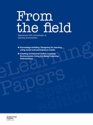 From
                            the field
                            Experiences with technologies in
                            learning environments




       n in g                 K
                               nowledge-building: Designing for learning
                              using social and participatory media




     r
                              C
                               reating Invitational Online Learning




   a
                              Environments Using Art-Based Learning




  e s
                              Interventions




 L r
e e                                         rning
                                                          pap ers.e
                                                                                   u




  p
                                        lea
                       ww.e


 a
                     w


P
 eLearning
 Papers
   www.elearningpapers.eu




 Special edition              Credits     Contents   Editorial Board   Guidelines for submissions   Editorial
 