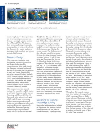54    eLearningPapers
From the field




                                                           	
                                                                                     	
  
                      Semester 2, 2010 classroom Ning             Semester 1 2011 classroom Ning
                                                                                                       	
     Semester 2, 2011 classroom Ning
                      Screen clipping taken: 19/10/2011           Screen clipping taken: 19/10/2011           Screen clipping taken: 19/10/2011


                      Figure 1: Visitors recorded on each of the three online Nings used during the research




                      monitoring their own developed online                      Web 2.0. The data was collected over                          that does not merely emulate the work
                      site for new activity or comment can                       approximately 18 months commencing                            of mature scholars or designers but
                      become a seemingly addictive pastime                       July, 2010 and was collected from all                         that substantively advances the state of
                      but as Mason (2008, p. 70) discusses,                      of the teacher/researchers semester                           knowledge in the classroom community
                      there are many advantages in using the                     long-classes. The teacher/researcher                          and situates it within the larger societal
                      unique qualities of social media when in                   taught 7 semester-length classes during                       knowledge building effort (Scardamalia
                      the classroom: they require students to                    the first semester and 5 during the                            Bereiter 2006). By using one online
                      participate, think, contribute and become                  second semester. The third semester of                        Ning each semester as a shared social
                      active in their learning.                                  data collection was still in progress at                      networked classroom the teacher/
                                                                                 the time of writing this paper. Students                      researcher could observe the building
                      Research Design                                            were aged between 13 and 16 years                             and sharing of knowledge that occurred
                                                                                 of age and the average class size was                         through formal teacher directed projects
                      This research is a qualitative study
                                                                                 25. All students during the first two                         and informal student directed activities.
                      investigating emergence, connections
                                                                                 semesters of data collection were from                        One could also monitor the visitors to
                      and designs for learning. The
                                                                                 one Year 7 to 12 co-educational public                        the Ning from around the world. At
                      connections now being made, outside
                                                                                 high school in Geelong, Australia.                            times classes engaged in global projects
                      the classroom, with social media and
                                                                                 Students were predominantly from                              but the Ning was not used directly for
                      learning, demonstrate that what it means
                                                                                 mid-range socioeconomic backgrounds                           these. It is interesting however, to see
                      to teach and learn is changing. The
                                                                                 and the school student population was                         the selection of wider audience shown
                      researcher combined Graham Nuthall’s
                                                                                 approximately 900. The data collected                         in Figure 1 which shows the automated
                      (2007) “lens on learning” with Luckin’s
                                                                                 included teacher planning documents,                          visitor maps for each of the 3 Nings
                      (2010) knowledge building pedagogy
                                                                                 field notes, student work, end-of-week                        at the time of writing this paper (each
                      to help her conceptualise and analyse
                                                                                 reflections, mid-term and end-of-term                         computer’s unique identifier ensures
                      data whilst making links to social
                                                                                 reflections as well as critical friend                        that any one computer is only registered
                      constructivist teaching in addition to
                                                                                 and peer feedback. Students used                              once). This perhaps shows some work
                      chaos and complexity theories.
                                                                                 pseudonyms when online which they                             towards building, what Scardamalia and
                      This study uses an action research                         could change at any time hence they                           Bereiter call, societal knowledge.
                      method. The researcher is a PhD student                    often could not identify who a student                        Throughout this research, students
                      as well as the classroom teacher and uses                  was or from which class they were a                           were faced with a wide range of tools
                      Armstrong and Moore’s (2004, p. 13)                        member.                                                       which encouraged them to think,
                      framework of the action research spiral
                                                                                                                                               create and share. Multimodal methods
                      which explicitly seeks to encourage
                      inclusive processes through research
                                                                                 Designing for learning -                                      of learning were at their fingertips and
                                                                                 knowledge building                                            new literacies became part of the day-
                      design, practice and process, and research
                                                                                                                                               to-day learning cycle. Some examples
                      outcomes. This action research cycle                       Knowledge building pedagogy is based
                                                                                                                                               of student work follow and are drawn
                      included the designing of learning                         on the premise that authentic, creative
                                                                                                                                               from the large quantity of data collected
                      experiences that combined social                           knowledge work can take place in
                                                                                                                                               as students used a wide range of Web
                      media with face-to-face teaching and                       school classrooms – knowledge work
                                                                                                                                               2.0 tools. These included:




                      eLearning
                      Papers
                        www.elearningpapers.eu




                      Special edition            Credits            Contents         Editorial Board              Guidelines for submissions             Editorial
 