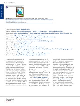 55    eLearningPapers
From the field




                                                           	
  
                      Figure 2: Animated podcast made by a student using a ‘Voki’ for an Internet Safety project,
                      http://ghs2010.ning.com/group/internetsafety?groupUrl=internetsafetyid=6203891%3AGroup%3A4
                      301xg_pw=page=2#comments
                      Screen clipping taken: 17/10/2011, 4:28 PM




                      • Survey generators: http://polldaddy.com/
                      • Picture podcasting: http://voicethread.com/ • http://www.voki.com/ • http://blabberize.com/
                      • Photo editing: http://www.picnik.com/ • http://click7.org/image-mosaic-generator/?create • http://zoom.it/arOi
                      • Word clouds: http://www.tagxedo.com/ • http://www.wordle.net/
                      • Cartoon makers: http://www.toondoo.com/ • http://www.makebeliefscomix.com/
                      • Movie making with copyright free music: http://animoto.com/
                      • Animation creators: http://www.xtranormal.com/watch/6919105/identity-theft-2
                      • Picture globe generator: http://taggalaxy.de/
                      • Picture editor: http://www.picnik.com/
                      • Mind mapping: https://bubbl.us/ • http://www.wallwisher.com/
                      • Real world pictures: http://www.google.com/earth/index.html • http://photosynth.net/ • http://maps.google.com/
                      • Timeline creator: http://www.timetoast.com/
                      • QR code generator: http://www.mobile-barcodes.com/qr-code-generator/
                      • Data visualization: http://ghs2011.ning.com/group/datavisualisation


                      Knowledge-building represents an                civilisation-wide knowledge and to                 Internet safety message onto the screen
                      attempt to refashion education in               make their classroom work a part of it.            which was read aloud by the animated
                      a fundamental way (Scardamalia                 This is a shift from treating students as          character when their work was
                      Bereiter 2006, p. 97) so that it becomes        learners and inquirers to treating them            published. Students were keen to hear
                      a coherent effort to initiate students          as members of a knowledgbe building                each others Voki and struggling students
                      into a knowledge-creating culture.              community (Scardamalia  Bereiter                  quickly understood the requirements of
                      The following discussion of student             2006, p. 98).                                      the task by watching the work of their
                      work provide examples of students not           Figure 2 shows a screen clip of an                 peers. Learning occurred not only by
                      only developing knowledge-building              animated podcast made by a Year 7 (13              students producing their own work but
                      competencies but also coming to see             year old) student during an Internet               by listening to the work of others.
                      themselves and their work as part of,           safety project. This was made using a              Figure 3 shows a 30 second long video
                      what Scardamalia and Bereiter call,             ‘Voki’ at http://www.voki.com/                     made online by a Year 7 student using
                      the civilisation-wide effort to advance         and this can be heard by following the             Animoto (http://animoto.com/)
                      knowledge frontiers. In this context, the       link below the screen clip. The work               during a digital footprints project.
                      integration of social media, Web 2.0 and        involved students choosing an animated             By using Animoto the student could
                      face-to-face teaching became a realistic        character followed by them choosing                upload their own still pictures and select
                      means for students to connect with this         a character voice. They then typed an              from a wide variety of music which




                      eLearning
                      Papers
                        www.elearningpapers.eu




                      Special edition            Credits   Contents      Editorial Board    Guidelines for submissions         Editorial
 