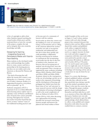 56    eLearningPapers
From the field




                      Figure3: Video clip made by a student using ‘Animoto’ for a digital footprints project,
                      http://ghs2010.ning.com/group/digitalfootprints, Screen clipping taken: 17/10/2011, 4:28 PM




                      is free of copyright to add to their             to become part of a community of                     world. Examples of this can be seen
                      video. Students enjoyed watching the             learners with her students.                          in Figure 4, 5 and 6 where students
                      created works of their peers and this            Social media are about the content and               connect with each other through
                      motivated them to learn the concepts             the building of a sense of community.                projects that contained elements that
                      of the project, complete the task                Using a social network, such as a Ning,              related to their real lives. When students
                      and to integrate their own creativity,           in the classroom allowed the teacher/                shared their analysis and published
                      knowledge and skills.                            researcher not only to incorporate                   work online, it supported students
                                                                       multimedia and multimodal texts                      in a variety of ways. Some students
                      Designing for learning                           but also to share these quickly and                  used it as a support structure for their
                      - Integrating Social and                         easily, providing a collaborative                    own work and others engaged in a
                      Participatory Media with Face-to-                learning environment for students                    comparison with their own work while
                      Face teaching                                    to communicate. By incorporating                     some preferred to provide critical
                                                                       social media into the day-to-day lives               commentary. All students are different
                      Many students, in the developed world,
                                                                       of students in the classroom, new                    and as Luckin (2010, p. 173) points
                      come with knowledge that enables
                                                                       literacies, that are becoming part of                out; “we need to pause and consider
                      them to create, connect and form a
                                                                       students’ out-of-school lives, were also             how we might take more of a learner’s
                      partnership in the learning process;
                                                                       easily incorporated. These concepts are              resources into account when designing
                      but these are not widely used in the
                                                                       supported by many academics including                technology-rich learning activity and, as
                      classroom, as discussed by Thomas and
                                                                       Alvarez (2001), Fletcher, (2007) Glover              a result, how we may do better by our
                      Brown.
                                                                       and Oliver (2008) and Hahn (2008).                   learners”.
                      “The kind of learning that will
                                                                       Academic interest in the consequences                Figure 4 is a screen clip showing a
                      define the twenty-first century is not
                                                                       of the use of technology and the use of              student’s published analysis and graph
                      taking place in a classroom – at least
                                                                       media in the expansion of knowledge                  of the data they collected on how
                      not in today’s classroom. Rather, it is
                                                                       and the development of learning and                  they spend their time during a specific
                      happening all around us, everywhere,
                                                                       pedagogy, have shifted away from the                 week; this student’s pseudonym was
                      and it is powerful”. (p. 17)
                                                                       linear issues of ‘use’ and ‘outcomes’ to             ‘Mouse’ at the time the screen clip was
                      Authentic integration of ICT is                  more nuanced concerns with the design                taken. Through this project, students
                      important if one is to think differently         and evaluation of learning technologies,             gained a deeper understanding of
                      about learning and to explore ways to            as well as the social complexities of                themselves and their daily lives as well
                      reproduce some of Thomas and Brown’s             their use (Selwyn  Loliver 2011).                   as an awareness of how they differ from
                      ideas of twenty-first century powerful                                                                their peers. Students were not only
                                                                       Luckin (2010, p. 169), when discussing
                      learning. Throughout her research,                                                                    engaged but motivated to gain the skills
                                                                       new opportunities for learning,
                      the teacher/researcher found that she                                                                 and knowledge which allowed them
                                                                       describes the increased connectivity
                      had to, at times, “unlearn” many of                                                                   to collect, create, publish and compare
                                                                       between people and between the
                      her traditional teaching practices and                                                                themselves with others because this
                                                                       physical and virtual realities of their
                                                                                                                            enabled them to connect, converse




                      eLearning
                      Papers
                        www.elearningpapers.eu




                      Special edition            Credits   Contents       Editorial Board      Guidelines for submissions         Editorial
 