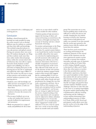 59    eLearningPapers
From the field




                      assess continued to be a challenging and          and to see, in ways which could be               group. This meant that one or two
                      evolving process.                                 used as models for other students.               interest-grabbing ideas would not be
                                                                      • Students produced help tutorials to              sufficient to sustain the process and
                      Conclusion                                      support the learning of others and                 actually changing the way student
                                                                      connected learning occurred; hence, the            learning occurred in the classroom,
                      Building a shared framework for
                                                                      class frame of thought moved past the              using resources both physical and
                      learning was made possible by using
                                                                      concept of ‘cheating’ and into a shared            online, was essential. It was also essential
                      the action research cycle to develop
                                                                      framework of learning.                             that the teacher gave ground to the
                      different ways for students to construct
                                                                                                                         students, learnt with the students and
                      and share their skills and knowledge.           To monitor and participate in the Ning
                                                                                                                         learnt from the students.
                      This included using their phones to             required an increase in the teacher’s
                      scan, take pictures and upload content.         work time. As a partial counter-balance,           There has been much research done
                      During one semester, there were more            it was found that the teacher/researcher           on teaching and learning in the
                      than 150 students sharing the one Ning          successfully reduced her time spent                traditional classroom. In the normal
                      and these students made more than               on correction by implementing peer                 context of the classroom even the
                      forty online student directed groups            and self-assessment with students and              most experienced, sensitive teacher
                      where, within the normal school rules           by making more effective use of her                is unable to measure how students
                      of behaviour, they were able to express         classroom observations. This led to a              internalise and make sense of classroom
                      themselves freely. Students needed              valuable triangulation of assessment               activities (Collins  O’Toole 2006,
                      support and scaffolding, not only to            data. Reviewing many of the screen                 p. 609). Graham Nuthall’s research,
                      assist them in helping their peers in the       clips collected in this study, one can             as discussed by Collins and O’Toole,
                      learning process, but also to understand        see the diversity of roles and activities          shows that, what matters to teachers
                      and embed the wide range of Web 2.0             in which the students engaged. Initial             is that they provided their students
                      tools. The teacher was also new to many         analysis of the research data suggests             with positive experiences, that there
                      of these practices and needed to work           that by combining Web 2.0, face-to-                was a good atmosphere in their classes,
                      with the students as partners in the            face teaching and social media, where              that students felt safe and successful in
                      learning process.                               students made online friends and used              their learning activities, that personal
                                                                      pseudonyms, has changed the way they               difficulties could be worked out and
                      •  tudents came with knowledge and
                        S
                                                                      work, communicate and learn but as                 that life was happy and good for them
                        skills and were encouraged to use and
                                                                      Hattie (2008, p. 240) reminds us, the              and their students. Nuthall’s research
                        further develop these as well as to
                                                                      beliefs and conceptions held by teachers           challenges educators to value these but
                        share them.
                                                                      need to be questioned – not because                to also move to accepting responsibility
                      •  ocial networking was used to enable
                        S                                                                                                for greater student understanding. This
                                                                      they are wrong (or right) but because
                        students to become the resources for                                                             is fundamental to effective teaching
                                                                      the essence of good teaching is that
                        their peers.                                                                                     and learning and the challenge is
                                                                      teacher expectations and conceptions
                      •  eer-to-peer feedback was set up
                        P                                             must be subjected to debate, refutation            to have students demonstrate their
                        so that each student had 3 peers to           and investigation. It is of note that              understanding in practice (Collins
                        provide feedback for improvement              this research is of an extended process             O’Toole 2006, p. 609). Social and
                        and assessment.                               where ‘engagement’ would not be                    participatory media allows more than
                      •  ork was presented via a range of
                        W                                             sufficient. It was not a trial of a ‘good          just the teacher to be the judge of this
                        media and published, for all to share         idea’ over a week or two, but lasting              understanding of practice.
                                                                      almost six months with each student




                      eLearning
                      Papers
                        www.elearningpapers.eu




                      Special edition            Credits   Contents      Editorial Board    Guidelines for submissions         Editorial
 