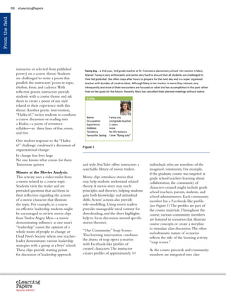 62    eLearningPapers
From the field




                      instructor or selected from published
                      poetry) on a course theme. Students
                      are challenged to write a poem that
                      parallels the instructors’ poem in topic,
                      rhythm, form, and cadence. With
                      reflective poems instructors provide
                      students with a course theme and ask
                      them to create a poem of any style
                      related to their experience with this
                      theme. Another poetic intervention,
                      “Haiku it!,” invites students to condense
                      a course discussion or reading into
                      a Haiku—a poem of seventeen
                      syllables—in three lines of five, seven,
                      and five.

                      One student response to the “Haiku
                      it!” challenge condensed a discussion of        Figure 1
                      organizational change:
                      In change fear lives large
                      No one knows what comes for them
                      Tomorrow quivers                                and style.YouTube offers instructors a             individuals who are members of the
                                                                      searchable library of movie trailers.              imagined community. For example,
                      Minute at the Movies Analysis.                                                                     if the graduate course was targeted at
                      This activity uses a video trailer from         Movie clips introduce stories that                 grade school teachers learning about
                      a movie related to a course topic.              may help students understand related               collaboration, the community of
                      Students view the trailer and are               theory. A movie story may teach                    characters created might include grade
                      provided questions that aid them in             principles and theories, helping students          school teachers, parents, students, and
                      their reflection regarding the actions          gain both knowledge and attitudinal                school administrators. Each community
                      of a movie character that illustrate            shifts. Actors’ actions also provide               member has a Facebook-like profile.
                      the topic. For example, in a course             role-modelling. Using movie trailers               (see Figure 1) The profiles are part of
                      on effective leadership students might          provides manageable sized content for              the course materials. Throughout the
                      be encouraged to review movie clips             downloading, and the short highlights              course, various community members
                      from Twelve Angry Men—a movie                   help to focus discussion around specific           are featured in scenarios that illustrate
                      demonstrating influence as one man’s            stories/theories.                                  course concepts or create a storyline
                      “leadership” causes the opinion of a                                                               to stimulate class discussion. The often
                      whole room of people to change, or              “Our Community” Soap Scenes.
                                                                                                                         melodramatic nature of scenarios
                      Dead Poet’s Society where one teacher-          This learning intervention combines
                                                                                                                         reflects the title of the learning activity
                      leader demonstrates various leadership          the drama of soap opera scenarios
                                                                                                                         “soap scenes.”
                      strategies with a group at a boys’ school.      with Facebook-like profiles of
                      These clips provide starting points             created characters. The instructor                 As the course proceeds and community
                      for discussion of leadership approach           creates profiles of approximately 10               members are integrated into class




                      eLearning
                      Papers
                        www.elearningpapers.eu




                      Special edition            Credits   Contents      Editorial Board    Guidelines for submissions         Editorial
 