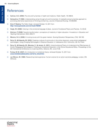 64    eLearningPapers
From the field



                      References
                        	
                         Calman, K.C. (2005). The arts and humanities in health and medicine. Public Health, 119, 958-9.

                        	
                         Darbyshire, P (1994). Understanding caring through arts and humanities: A medical/nursing humanities approach to
                                      .
                         promoting alternative experiences of thinking and learning. Journal of Advanced Nursing, 19, 856-863.

                        	
                         Kind, P Destiny. The Fallen Angel, retrieved October 14, 2011 from
                                .
                         http://www.jamendo.com/en/track/702401

                        	
                         Haigh, M. (2008). Coloring in the emotional language of place. Journal of Invitational Theory and Practice, 14, 25-40.

                        	
                         Kleiman, P (2008). Towards transformation: conceptions of creativity in higher education. Innovations in Education and
                                    .
                         Teaching International, 45(3), 209-217.

                        	
                         Mareno, N. A. (2006). A nursing course with the great masters. Nursing Education Perspectives, 27(4), 182-183.

                        	
                         Perry, B.,  Edwards, M. (2010). Creating a culture of community in the online classroom using artistic pedagogical
                         technologies. Using Emerging Technologies in Distance Education. G. Veletsianos (Ed.). Edmonton, AB: AU Press.

                        	
                         Perry, B.,  Edwards, M., Menzies, C.,  Janzen, K. (2011). Using Invitational Theory to Understand the Effectiveness of
                         Artistic Pedagogical Technologies in Creating an Invitational Classroom in the Online Educational Milieu. Proceedings of the
                         6th International Conference on e-Learning (ICEL), Kelowna, BC, June 27-28.

                        	
                         Purkey, W. W. (2007). An introduction to invitational theory, retrieved October 15, 2011 from
                         www.invitationaleducation.net/ie/ie_intro2.htm

                        	  an Manen, M. (1990). Researching lived experience: Human science for an action sensitive pedagogy. London, ON:
                          v
                          Althouse.




                      eLearning
                      Papers
                        www.elearningpapers.eu




                      Special edition            Credits   Contents   Editorial Board   Guidelines for submissions   Editorial
 