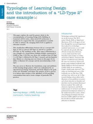 8    eLearningPapers



                Typologies of Learning Design
In-depth




                and the introduction of a “LD-Type 2”
                case example [ ]
                Authors
                Eva Dobozy
                School of Education
                Edith Cowan University
                [ +]


                                                                                                                                                 Introduction
                                           This paper explores the need for greater clarity in the
               Summary



                                                                                                                                                 Technology-mediated life experiences
                                           conceptualisation of Learning Design (LD). Building on
                                           Cameron’s (2010) work, a three-tiered LD architecture is                                              are on the increase. This ‘ICT-
                                           introduced. It is argued that this conceptualisation is needed                                        isation’ (Rush, 2008) or ‘digital turn’
                                           in order to advance the emerging field of LD as applied to                                            (Buchanan, 2011) of all aspects of our
                                           education research.                                                                                   lives, through the increased importance
                                                                                                                                                 that is placed on technology-
                                           This classification differentiates between LD as a concept (LD                                        mediated (inter)action, is, so it could
                                           Type 1), LD as a process (LD Type 2), and LD as a product                                             be expected, also greatly affecting
                                           (LD Type 3). The usefulness of the three types is illustrated by a                                    all levels of education. However,
                                           case example of a virtual history fieldtrip module constructed in                                     a recent study found that many
                                           LAMS as Type 2 LD. This case shows the workflow from LD Type                                          Australian and Canadian secondary
                                           1 to LD Type 2, followed by LD Type 3 research and development                                        and primary History classrooms still
                                           data. History as a learning area was chosen in this paper for its                                     operate in traditional ways, showing
                                           ability to illustrate LD concepts and the interrelationship of LD                                     the same war movies to various year
                                           types.                                                                                                groups, using outdated textbooks and
                                           The case serves to illustrate the foundations, scope and ambitions                                    taking children to the local museum
                                           of this learning design project, which was underpinned by an                                          (Clarke 2008). As one student in
                                           educational psychology framework and firmly linked to the goals                                       Clarke’s (2008) study observed: “The
                                           of the new Australian curriculum. The purpose of LD as process                                        videos are shocking and some of the
                                           is to inform other teachers of the affordance of LD, providing                                        textbooks, too, are like from 1988,
                                           contextualised data and to invite critique of particular TEL                                          and that’s how old we are’ (p. 7). This
                                           practices.                                                                                            research finding echoes others and is
                                                                                                                                                 illustrative of two problems in teacher
                                                                                                                                                 and school education in Australia and
                                                                                                                                                 elsewhere: (a) the persistent disconnect
                                                                                                                                                 between students’ ‘life world’ and
                                                                                                                                                 classroom experiences, and (b) the
                                                                                                                                                 ineffectiveness of ‘ad-hock’ and ‘add-on
                                           Tags                                                                                                  professional development solutions’ to
                                           learning design, LAMS, Australian                                                                     the traditional teacher-centric, whole-
                                           curriculum, history teaching                                                                          class pedagogical strategies that have
                                                                                                                                                 been successfully applied over the last
                                                                                                                                                 few decades in schools and teacher
                                                                                                                                                 education in Australia.



                Languages
                cz        da           de     bg   et    el       es   fr     it   lv   lt     hu    nl   pl   pt    ro    sk   sl   fi   sv




                eLearning
                Papers
                  www.elearningpapers.eu




                Special edition                         Credits             Contents         Editorial Board        Guidelines for submissions         Editorial
 