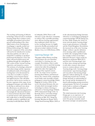 9   eLearningPapers
In-depth




               The teaching and learning of effective           Littlejohn, 2009). There is still                 in the educational psychology literature
               technology-enhanced and/or mediated             reluctance in the education community               referred to as ‘technological pedagogical
               learning design that is student-centric         to embrace TEL as possibly providing                content knowledge (TPCK) (Juang, Liu,
               and highly personalised and teachers’           more effective learning opportunities                Chan, 2008). Despite the variety of
               general understanding of the value-             than traditional, whole-class face-                 terms used, the phrase ‘learning design’
               added nature of new developments                to-face teaching, because it is highly              seems to gain prominence in Australia
               in pedagogy is urgently needed (see             interactive, flexible, personalised and             and the United Kingdom. Nevertheless,
               Dobozy, forthcoming). The ‘digital              relevant to today’s students (Conole,               the increased use of the term ‘learning
               literacies’ component of the curriculum         Brasher, Cross, et al. 2008; Ertmer, 2005).         design’, without a specific definition
               will need to be introduced to teacher                                                               of its meaning, makes it problematic
               education students, not only in an                                                                  to further this emerging field of study.
               isolated ICT workshop or spcialised             Learning Design 101                                 For example, in their recent Open
               professional development course, but            This paper utilises History teaching                Education Resource impact study, Liz
               rather will need reinforcement and              and learning in the new Australian                  Masterman and Joanne Wild (2011)
               modeling through the embedding of               curriculum as a learning area case                  used the term ‘learning design’ close
               TEL as part of their ‘normal’ learning          example. Nevertheless, what is under                to thirty times, mixing and matching
               experience and situated in context.             review here is not so much the learning             it with other common educational
               The inclusion of technology-enhanced            content, but rather the pedagogical                 terms to construct phrases such as
               curriculum design and the expansion             approaches taken that support the                   ‘learning design tools’, ‘learning design
               of traditional modes of learning and            learning of the required content.                   environments’, ‘open learning designs’,
               teaching have to be documented in               In the case of pre-service teachers’                and even refer to ‘the learning design
               a way that is accessible to teachers,           learning about History and historical               approach’ without defining the concept.
               providing a nexus between theory                literacy, the content of the compulsory             Conducting research into Learning
               and applied practice. This will allow           social studies units inevitably includes            Design demands an understanding of
               pre-service and in-service teachers to          pedagogical content knowledge (Fisher,              the concept and the development of
               become cognisant of the range of new            Higgings  Loveless, 2006). In the                  shared understanding among researchers
               pedagogical strategies and enable them          recent educational literature, this area            and participants. The lack of conceptual
               to develop an informed view about               of study, which increasingly involves               clarity leads to confusion as Berggren
               the effectiveness (or otherwise) of             technology to enhance learning, is                  and colleagues (2005) powerfully
               current teaching and learning practices.        referred to as ‘learning design’ (Dalziel,          illustrate:
               Increasingly the educational literature         2009); ‘instructional design’ (Chu 
               is critical of formal education’s ability       Kennedy, 2011); ‘curriculum design’                 The initial immersion into Learning
               to provide learners with opportunities          (Ferrell, 2011); ‘educational design’               Design gave us an experience of
               that enable them to develop knowledge           (Goodyear  Ellis, 201), ‘design for                confusion over terms,concepts and
               and skills needed in a globalised and           learning’ (Beetham  Sharpe, 2007),                 tools. Our group constantly mixed
               networked world (Beetham, McGill                ‘design-based learning’(Wijen, 2000) or             discussions amongst conceptual points,




               eLearning
               Papers
                 www.elearningpapers.eu




               Special edition            Credits   Contents      Editorial Board     Guidelines for submissions         Editorial
 