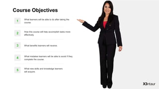 5
What new skills and knowledge learners
will acquire.
4
What mistakes learners will be able to avoid if they
complete the course.
3 What benefits learners will receive.
2
How this course will help accomplish tasks more
effectively.
1
What learners will be able to do after taking the
course.
Course Objectives
 