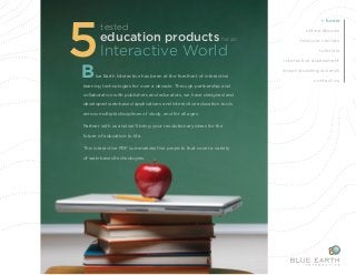 5education tested 
products for an 
Interactive World 
B lue Earth Interactive has been at the forefront of interactive 
learning technologies for over a decade. Through partnership and 
collaboration with publishers and educators, we have designed and 
developed web-based applications and interactive education tools 
across multiple disciplines of study, and for all ages. 
Partner with us and we’ll bring your revolutionary ideas for the 
future of education to life. 
This interactive PDF summarizes five projects that cover a variety 
of web-based technologies. 
home 
online ebooks 
resouce centers 
tutorials 
interactive assessment 
lesson-building wizards 
contact us 
 