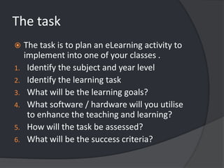 The taskThe task is to plan an eLearning activity to implement into one of your classes .Identify the subject and year levelIdentify the learning taskWhat will be the learning goals?What software / hardware will you utilise to enhance the teaching and learning?How will the task be assessed? What will be the success criteria?