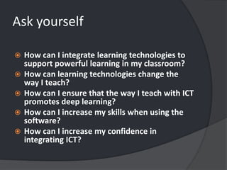 Ask yourselfHow can I integrate learning technologies to support powerful learning in my classroom? How can learning technologies change the way I teach? How can I ensure that the way I teach with ICT promotes deep learning? How can I increase my skills when using the software? How can I increase my confidence in integrating ICT? 