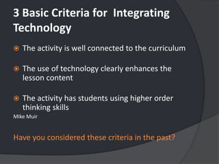 3 Basic Criteria forIntegrating TechnologyThe activity is well connected to the curriculumThe use of technology clearly enhances the lesson contentThe activity has students using higher order thinking skillsMike MuirHave you considered these criteria in the past?