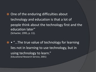 One of the enduring difficulties about	technology and education is that a lot of	people think about the technology first and the education later” (Schacter, 1995, p. 11).• “…The true value of technology for learning	lies not in learning to use technology, but in	using technology to learn.” (Educational Research Service, 2001)