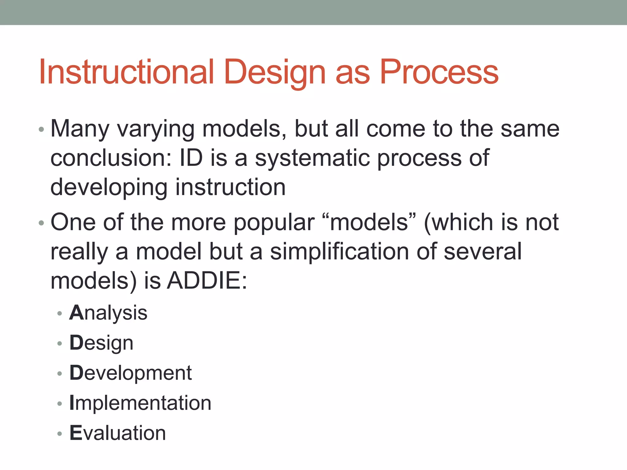 Instructional Design as Process
• Many varying models, but all come to the same
conclusion: ID is a systematic process of
developing instruction
• One of the more popular “models” (which is not
really a model but a simplification of several
models) is ADDIE:
• Analysis
• Design
• Development
• Implementation
• Evaluation
 