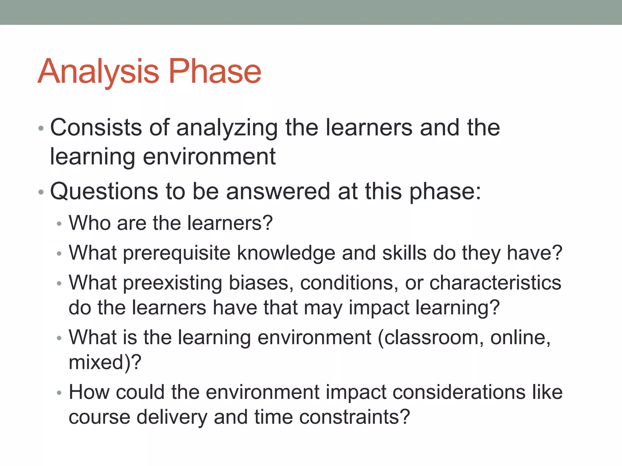Analysis Phase
• Consists of analyzing the learners and the
learning environment
• Questions to be answered at this phase:
• Who are the learners?
• What prerequisite knowledge and skills do they have?
• What preexisting biases, conditions, or characteristics
do the learners have that may impact learning?
• What is the learning environment (classroom, online,
mixed)?
• How could the environment impact considerations like
course delivery and time constraints?
 