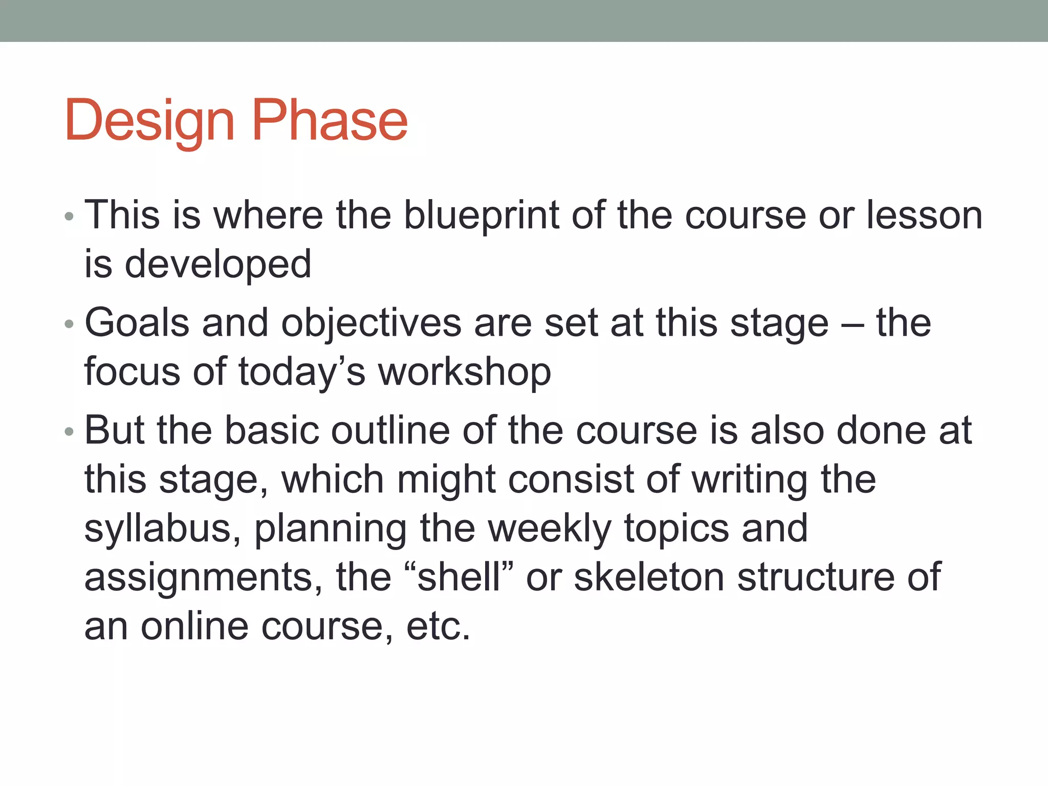 Design Phase
• This is where the blueprint of the course or lesson
is developed
• Goals and objectives are set at this stage – the
focus of today’s workshop
• But the basic outline of the course is also done at
this stage, which might consist of writing the
syllabus, planning the weekly topics and
assignments, the “shell” or skeleton structure of
an online course, etc.
 