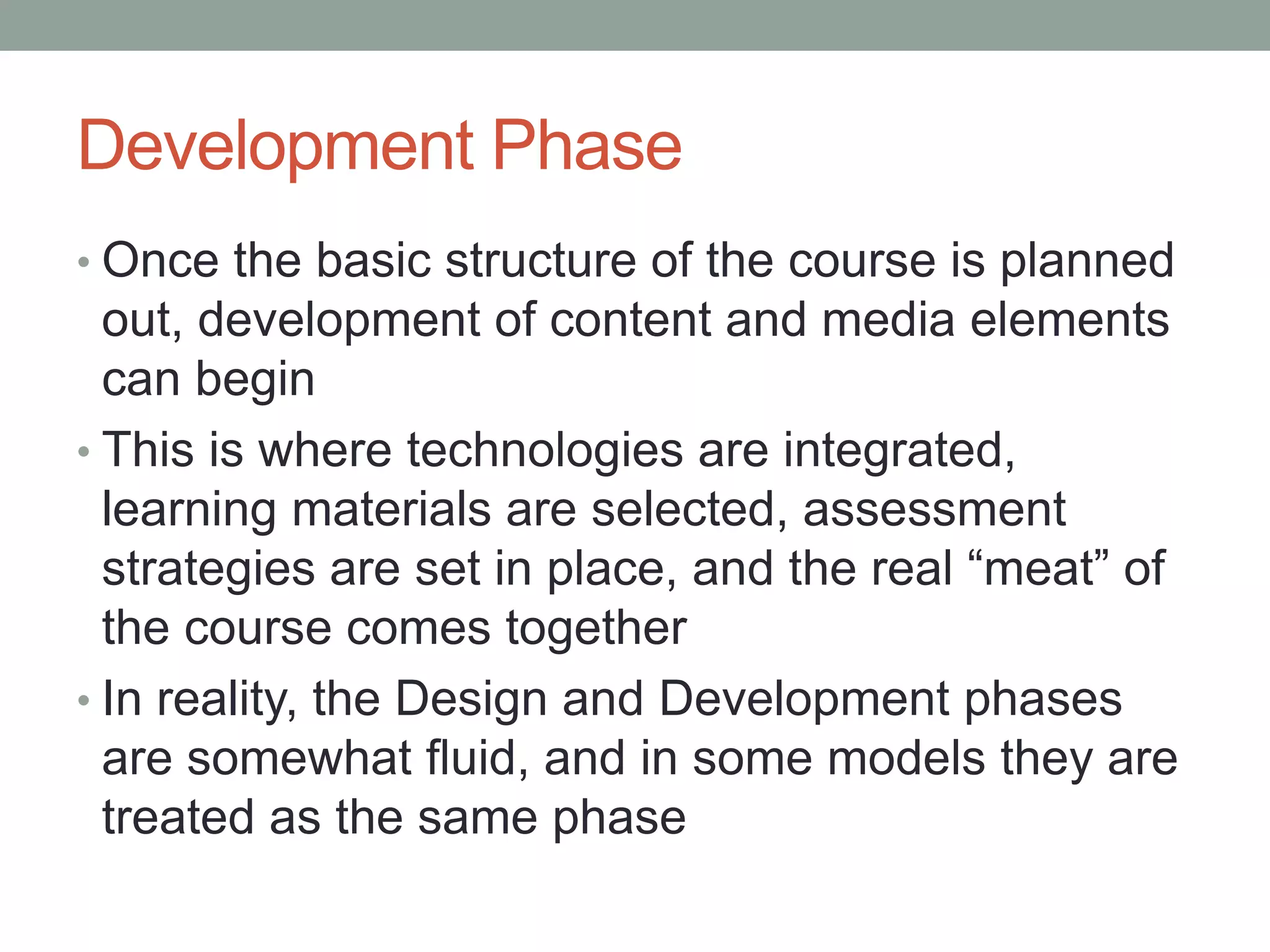 Development Phase
• Once the basic structure of the course is planned
out, development of content and media elements
can begin
• This is where technologies are integrated,
learning materials are selected, assessment
strategies are set in place, and the real “meat” of
the course comes together
• In reality, the Design and Development phases
are somewhat fluid, and in some models they are
treated as the same phase
 