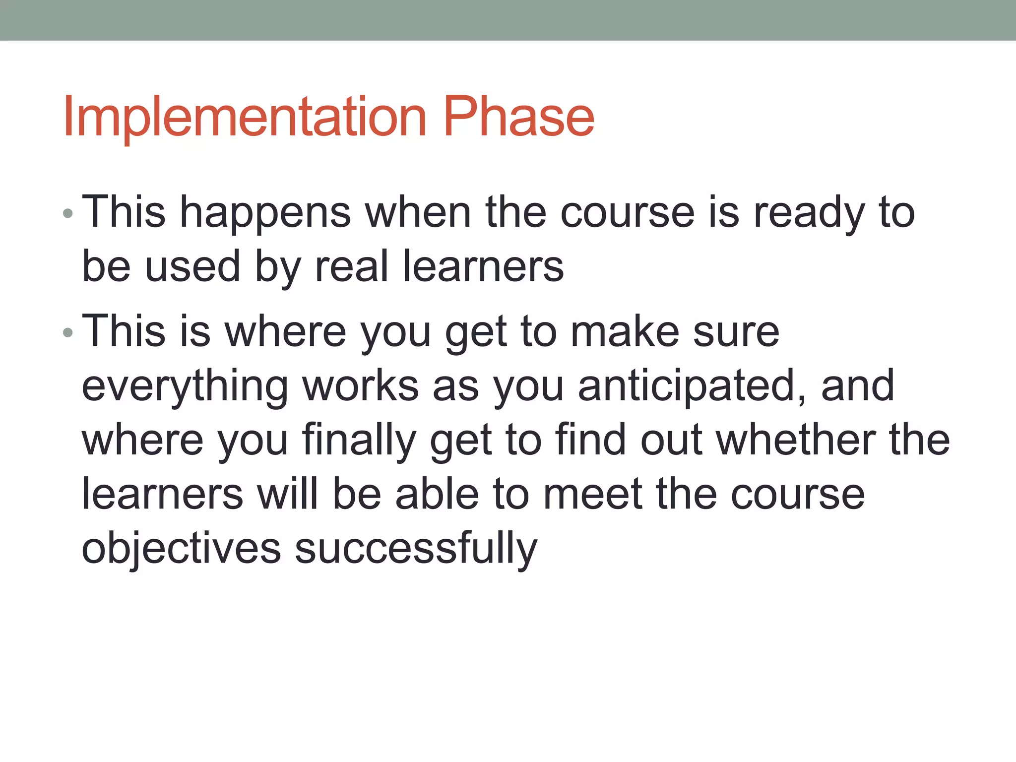 Implementation Phase
• This happens when the course is ready to
be used by real learners
• This is where you get to make sure
everything works as you anticipated, and
where you finally get to find out whether the
learners will be able to meet the course
objectives successfully
 