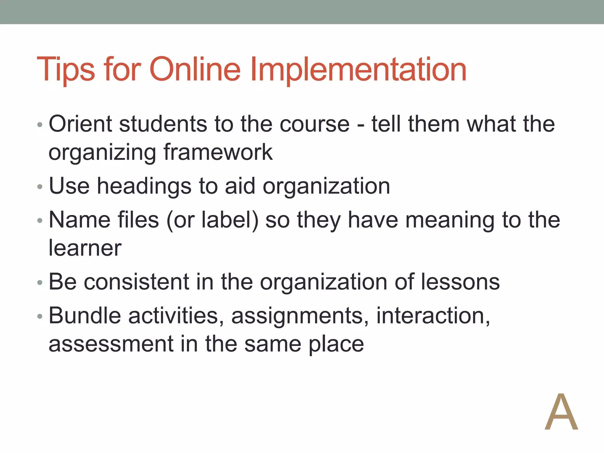Tips for Online Implementation
• Orient students to the course - tell them what the
organizing framework
• Use headings to aid organization
• Name files (or label) so they have meaning to the
learner
• Be consistent in the organization of lessons
• Bundle activities, assignments, interaction,
assessment in the same place
A
 