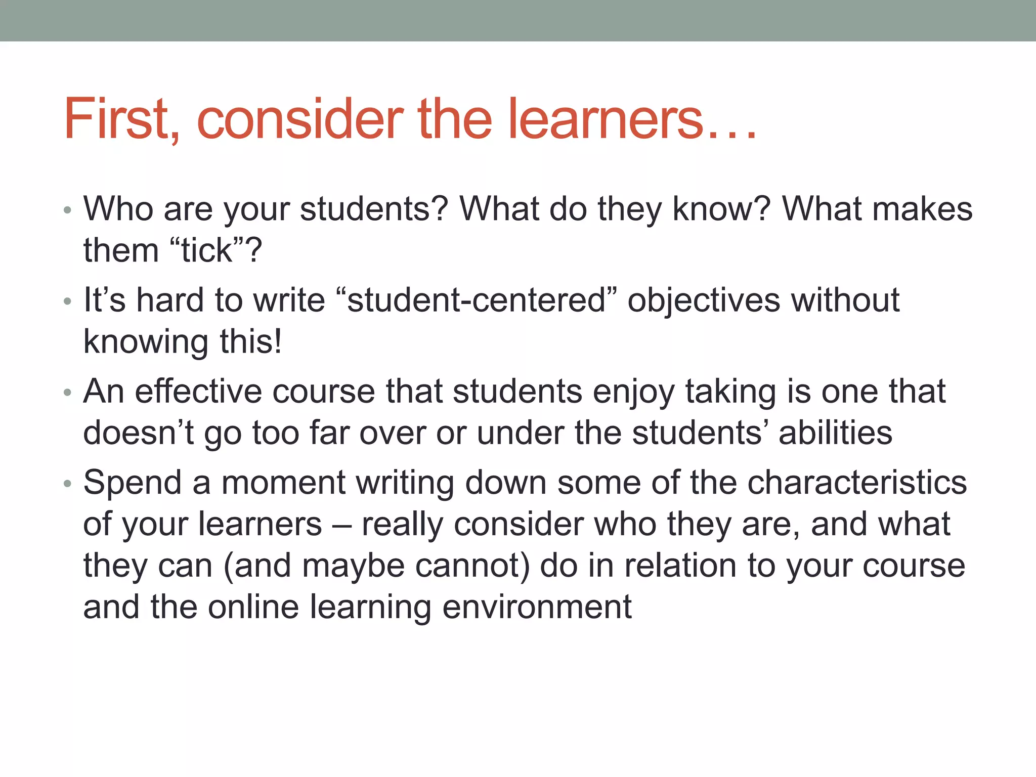 First, consider the learners…
• Who are your students? What do they know? What makes
them “tick”?
• It’s hard to write “student-centered” objectives without
knowing this!
• An effective course that students enjoy taking is one that
doesn’t go too far over or under the students’ abilities
• Spend a moment writing down some of the characteristics
of your learners – really consider who they are, and what
they can (and maybe cannot) do in relation to your course
and the online learning environment
 