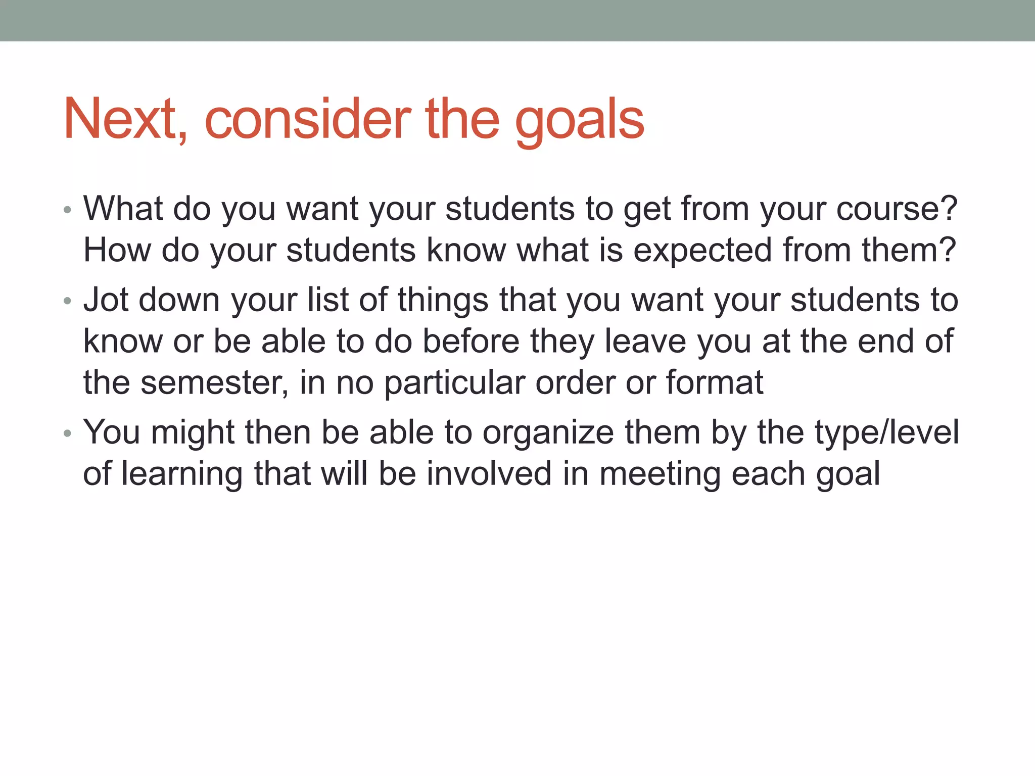 Next, consider the goals
• What do you want your students to get from your course?
How do your students know what is expected from them?
• Jot down your list of things that you want your students to
know or be able to do before they leave you at the end of
the semester, in no particular order or format
• You might then be able to organize them by the type/level
of learning that will be involved in meeting each goal
 