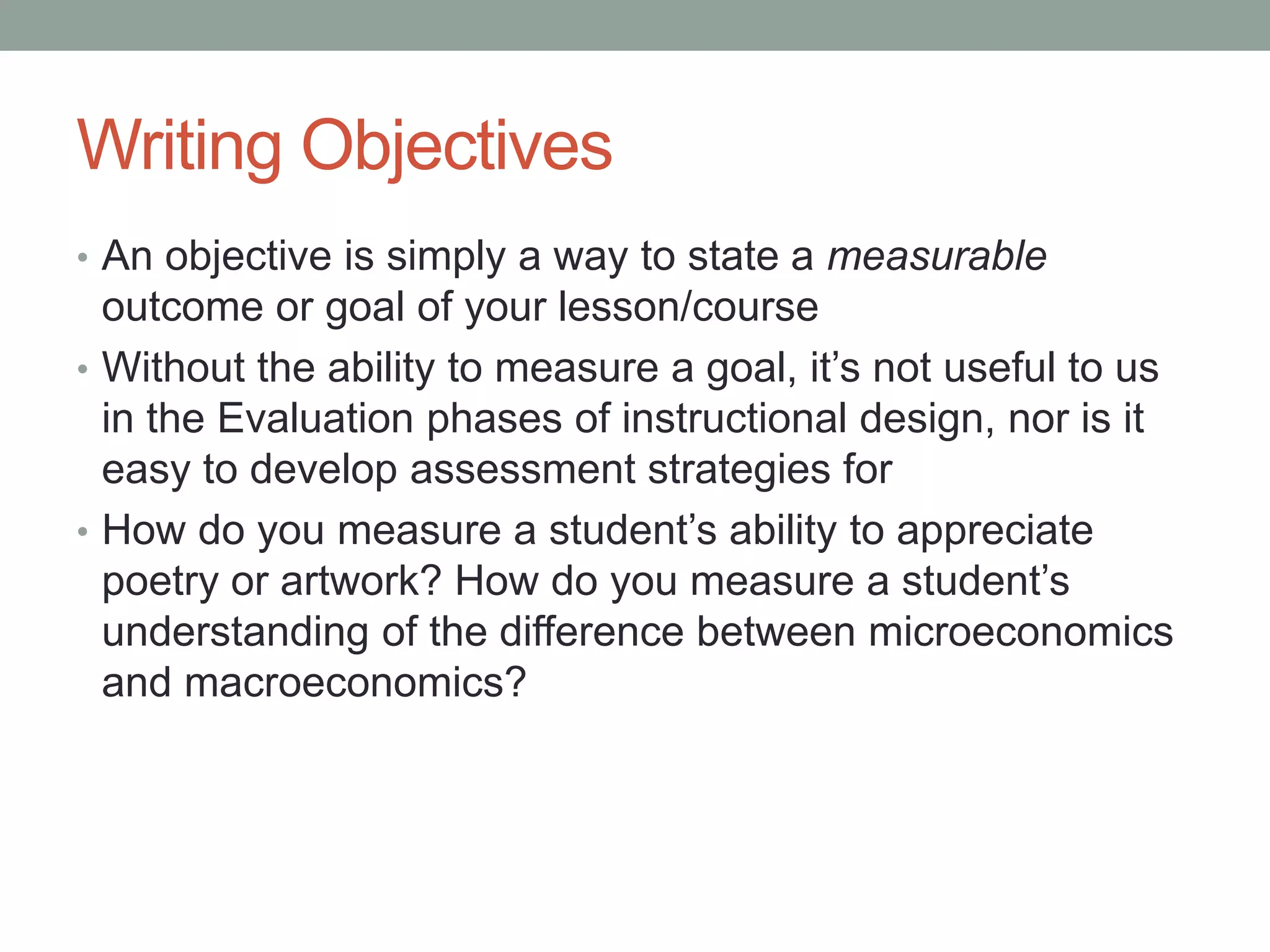 Writing Objectives
• An objective is simply a way to state a measurable
outcome or goal of your lesson/course
• Without the ability to measure a goal, it’s not useful to us
in the Evaluation phases of instructional design, nor is it
easy to develop assessment strategies for
• How do you measure a student’s ability to appreciate
poetry or artwork? How do you measure a student’s
understanding of the difference between microeconomics
and macroeconomics?
 