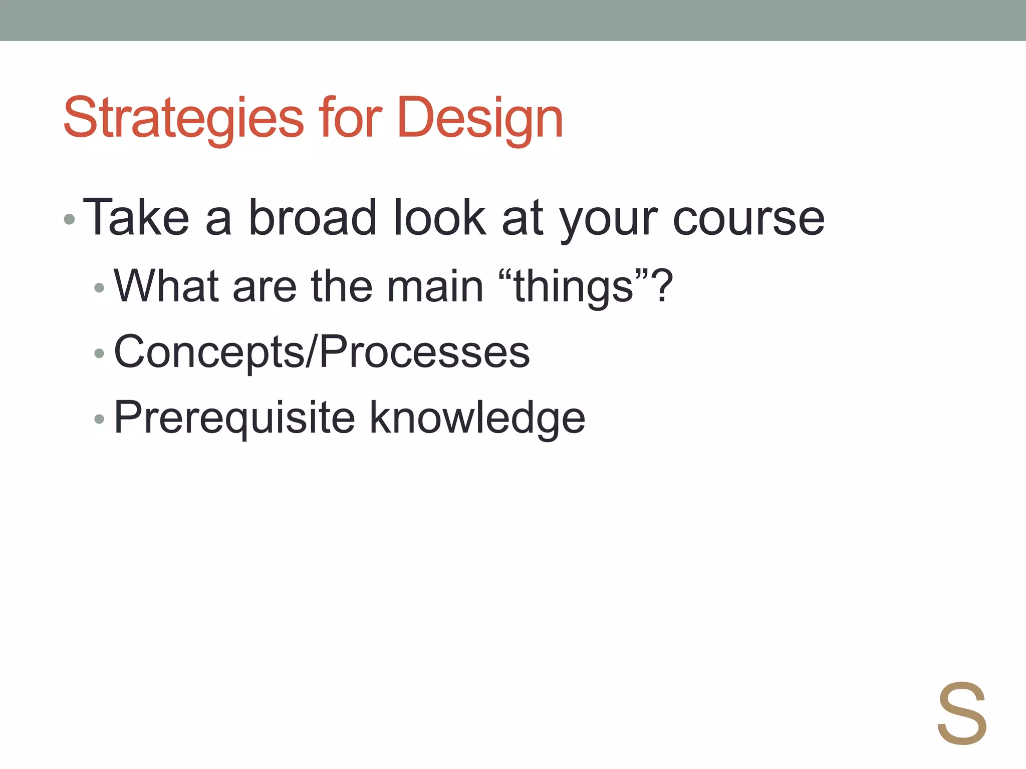 Strategies for Design
•Take a broad look at your course
• What are the main “things”?
• Concepts/Processes
• Prerequisite knowledge
S
 