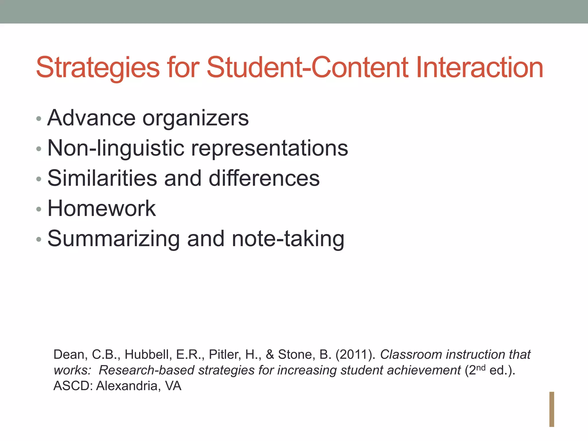 Strategies for Student-Content Interaction
• Advance organizers
• Non-linguistic representations
• Similarities and differences
• Homework
• Summarizing and note-taking
I
Dean, C.B., Hubbell, E.R., Pitler, H., & Stone, B. (2011). Classroom instruction that
works: Research-based strategies for increasing student achievement (2nd ed.).
ASCD: Alexandria, VA
 