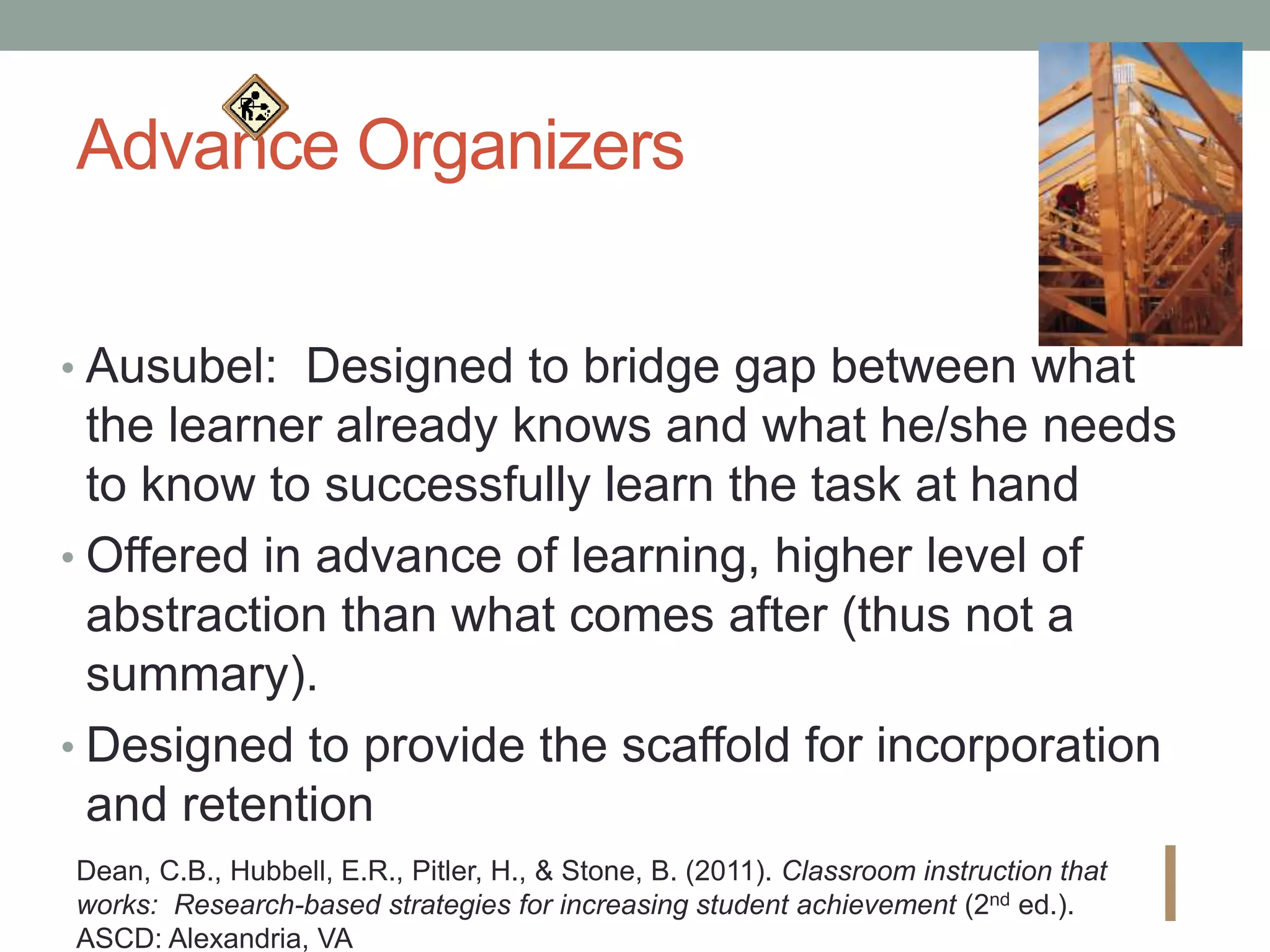 Advance Organizers
• Ausubel: Designed to bridge gap between what
the learner already knows and what he/she needs
to know to successfully learn the task at hand
• Offered in advance of learning, higher level of
abstraction than what comes after (thus not a
summary).
• Designed to provide the scaffold for incorporation
and retention
I
Dean, C.B., Hubbell, E.R., Pitler, H., & Stone, B. (2011). Classroom instruction that
works: Research-based strategies for increasing student achievement (2nd ed.).
ASCD: Alexandria, VA
 