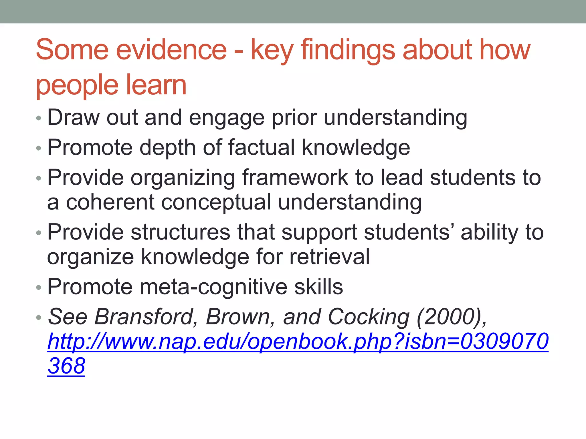 Some evidence - key findings about how
people learn
• Draw out and engage prior understanding
• Promote depth of factual knowledge
• Provide organizing framework to lead students to
a coherent conceptual understanding
• Provide structures that support students’ ability to
organize knowledge for retrieval
• Promote meta-cognitive skills
• See Bransford, Brown, and Cocking (2000),
http://www.nap.edu/openbook.php?isbn=0309070
368
 