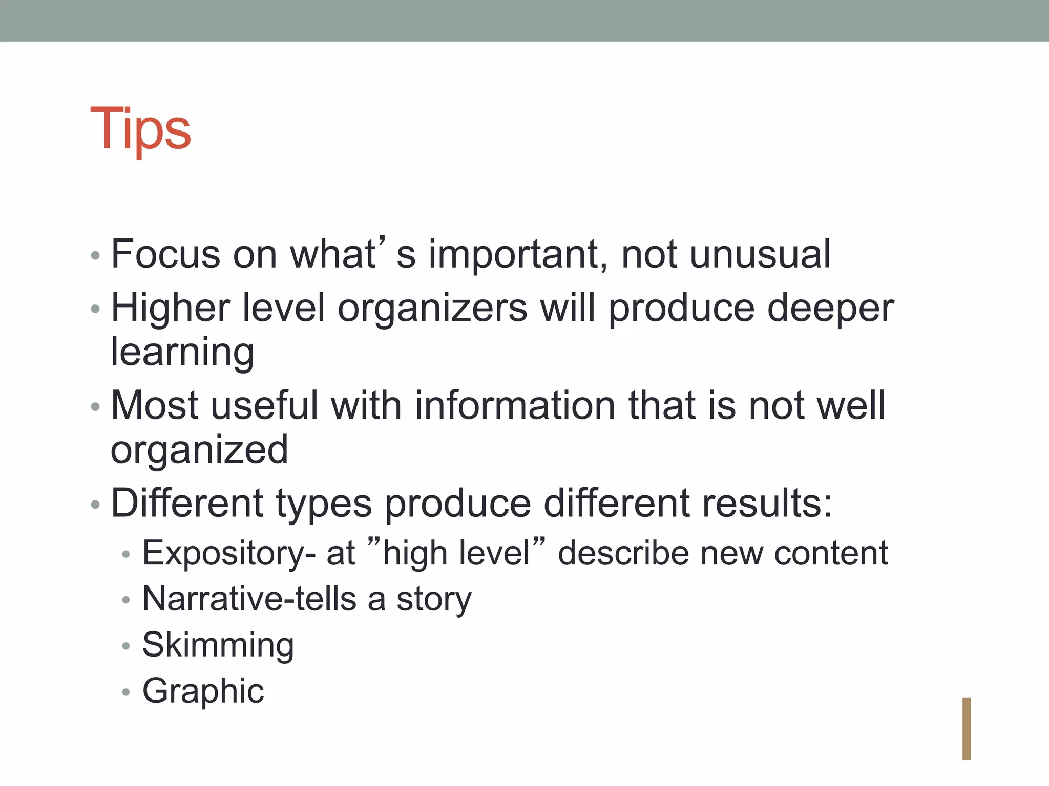 Tips
• Focus on what’s important, not unusual
• Higher level organizers will produce deeper
learning
• Most useful with information that is not well
organized
• Different types produce different results:
• Expository- at ”high level” describe new content
• Narrative-tells a story
• Skimming
• Graphic
I
 