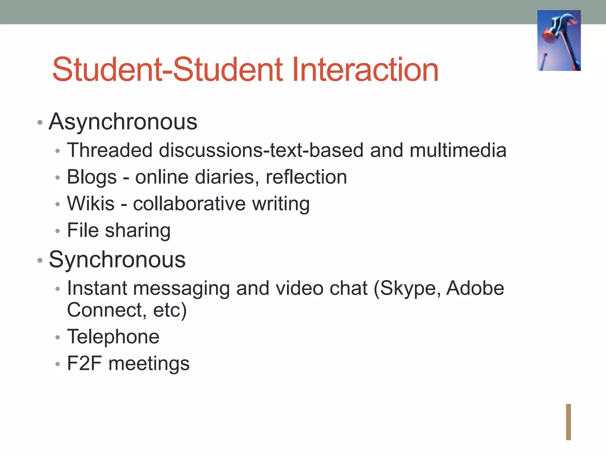 Student-Student Interaction
• Asynchronous
• Threaded discussions-text-based and multimedia
• Blogs - online diaries, reflection
• Wikis - collaborative writing
• File sharing
• Synchronous
• Instant messaging and video chat (Skype, Adobe
Connect, etc)
• Telephone
• F2F meetings
I
 