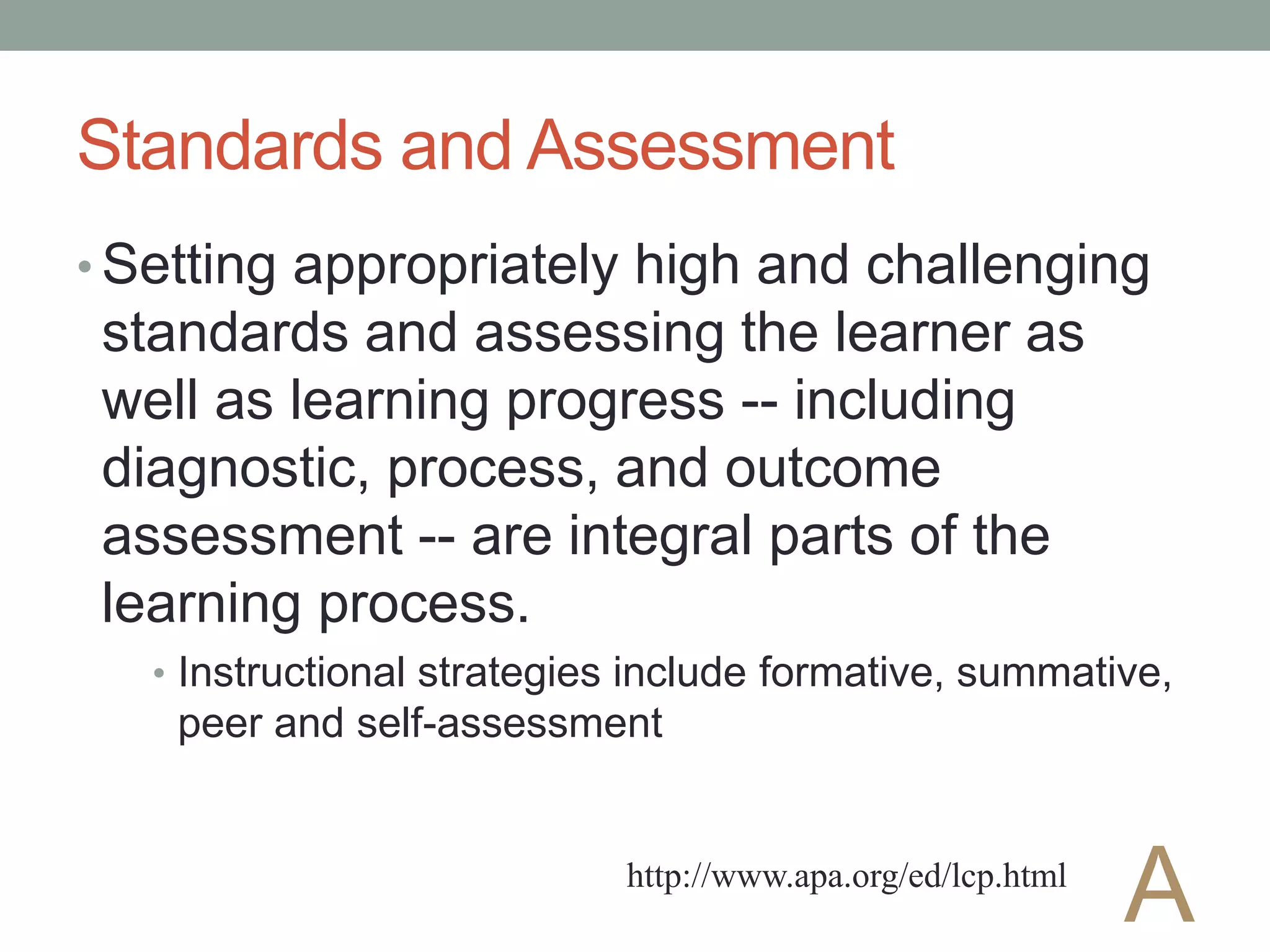 Standards and Assessment
• Setting appropriately high and challenging
standards and assessing the learner as
well as learning progress -- including
diagnostic, process, and outcome
assessment -- are integral parts of the
learning process.
• Instructional strategies include formative, summative,
peer and self-assessment
http://www.apa.org/ed/lcp.html
A
 