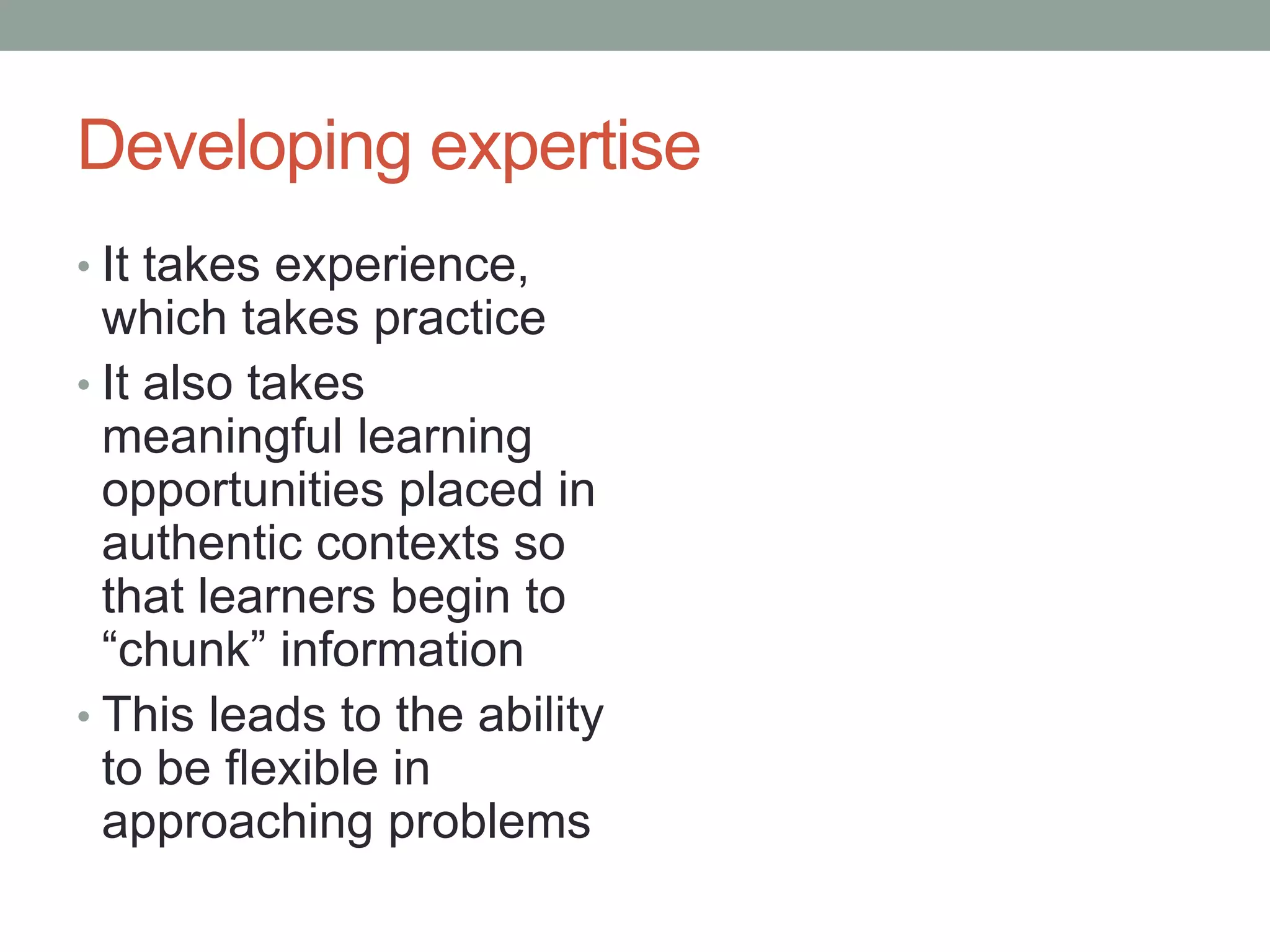 Developing expertise
• It takes experience,
which takes practice
• It also takes
meaningful learning
opportunities placed in
authentic contexts so
that learners begin to
“chunk” information
• This leads to the ability
to be flexible in
approaching problems
 
