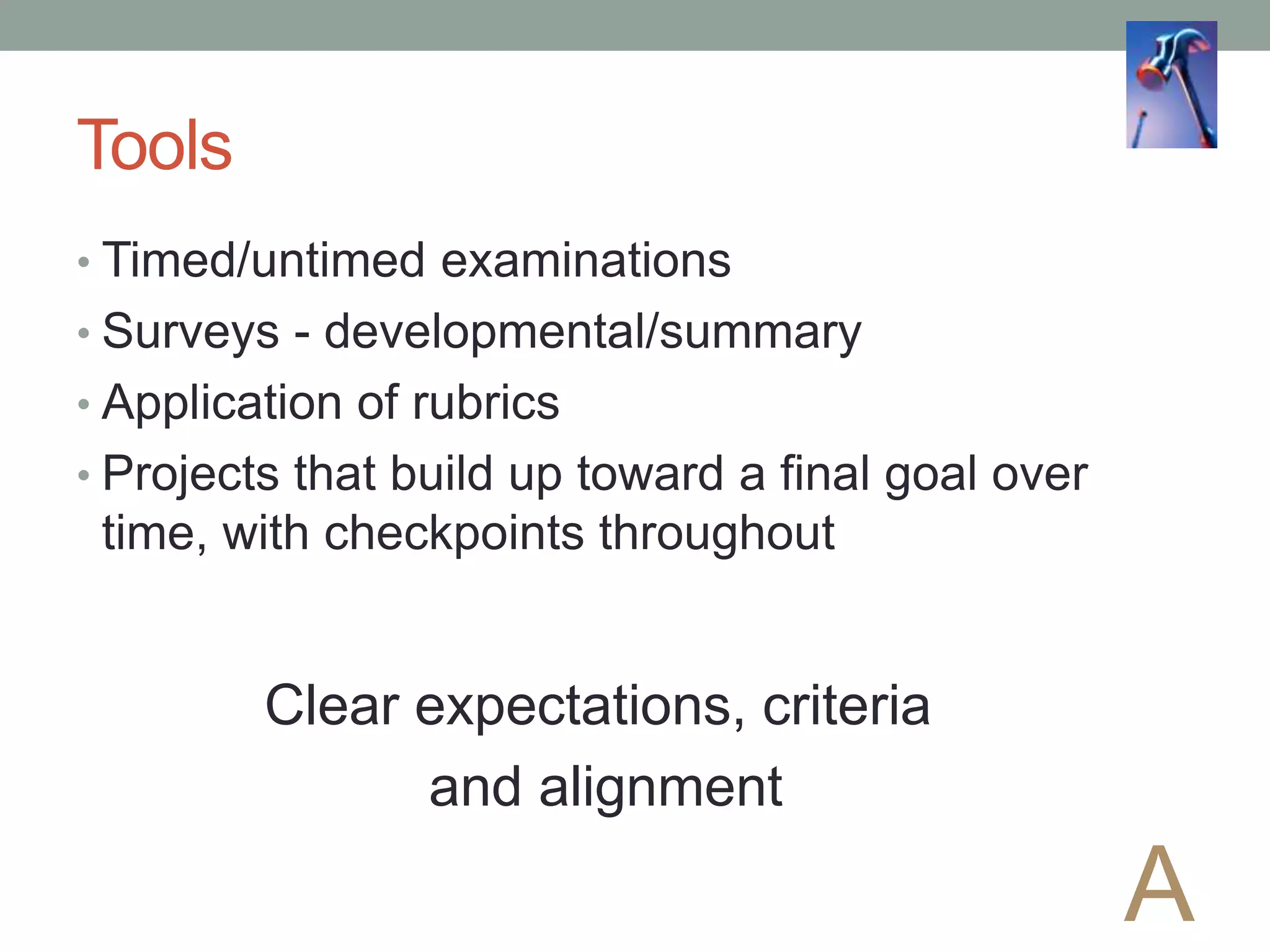 Tools
• Timed/untimed examinations
• Surveys - developmental/summary
• Application of rubrics
• Projects that build up toward a final goal over
time, with checkpoints throughout
A
Clear expectations, criteria
and alignment
 