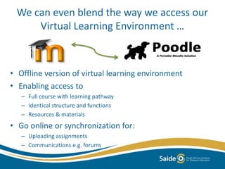 We can even blend the way we access our 
Virtual Learning Environment … 
• Offline version of virtual learning environment 
• Enabling access to 
– Full course with learning pathway 
– Identical structure and functions 
– Resources & materials 
• Go online or synchronization for: 
– Uploading assignments 
– Communications e.g. forums 
 