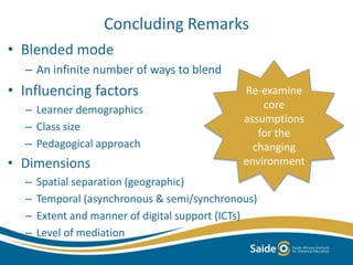 Concluding Remarks 
• Blended mode 
– An infinite number of ways to blend 
• Influencing factors 
– Learner demographics 
– Class size 
– Pedagogical approach 
• Dimensions 
Re-examine 
– Spatial separation (geographic) 
– Temporal (asynchronous & semi/synchronous) 
– Extent and manner of digital support (ICTs) 
– Level of mediation 
core 
assumptions 
for the 
changing 
environment 
 