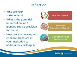 Reflection 
• Who are your 
stakeholders? 
• What is the potential 
impact of online / 
blended course provision 
for them? 
• How can you develop or 
enhance processes at 
your institution to 
address the challenges? 
User Involvement 
Executive 
Management Support 
Clear Statement of 
Requirements 
 