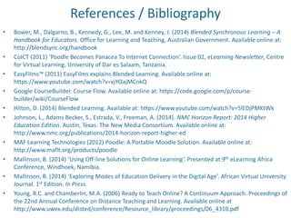 References / Bibliography 
• Bower, M., Dalgarno, B., Kennedy, G., Lee, M. and Kenney, J. (2014) Blended Synchronous Learning – A 
Handbook for Educators. Office for Learning and Teaching, Australian Government. Available online at: 
http://blendsync.org/handbook 
• CoICT (2011) ‘Poodle Becomes Panacea To Internet Connection’. Issue 02, eLearning Newsletter, Centre 
for Virtual Learning, University of Dar es Salaam, Tanzania. 
• EasyFilms™ (2011) EasyFilms explains Blended Learning. Available online at: 
https://www.youtube.com/watch?v=xjYOajMCnkQ 
• Google CourseBuilder. Course Flow. Available online at: https://code.google.com/p/course-builder/ 
wiki/CourseFlow 
• Hilton, D. (2014) Blended Learning. Available at: https://www.youtube.com/watch?v=5lEDjPMKtWk 
• Johnson, L., Adams Becker, S., Estrada, V., Freeman, A. (2014). NMC Horizon Report: 2014 Higher 
Education Edition. Austin, Texas: The New Media Consortium. Available online at: 
http://www.nmc.org/publications/2014-horizon-report-higher-ed 
• MAF Learning Technologies (2012) Poodle: A Portable Moodle Solution. Available online at: 
http://www.maflt.org/products/poodle 
• Mallinson, B. (2014) ‘Using Off-line Solutions for Online Learning’. Presented at 9th eLearning Africa 
Conference, Windhoek, Namibia. 
• Mallinson, B. (2014) ‘Exploring Modes of Education Delivery in the Digital Age’. African Virtual University 
Journal. 1st Edition. In Press. 
• Young, R.C. and Chamberlin, M.A. (2006) Ready to Teach Online? A Continuum Approach. Proceedings of 
the 22nd Annual Conference on Distance Teaching and Learning. Available online at 
http://www.uwex.edu/disted/conference/Resource_library/proceedings/06_4310.pdf 
