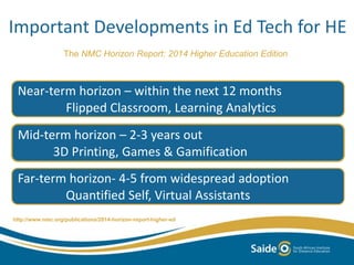 Important Developments in Ed Tech for HE 
The NMC Horizon Report: 2014 Higher Education Edition 
Near-term horizon – within the next 12 months 
Flipped Classroom, Learning Analytics 
Mid-term horizon – 2-3 years out 
3D Printing, Games & Gamification 
Far-term horizon- 4-5 from widespread adoption 
Quantified Self, Virtual Assistants 
http://www.nmc.org/publications/2014-horizon-report-higher-ed 
 